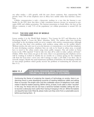 11.3 MOBILES WORK       317



any other market − 65% growth, with the next closest continent, Asia, experiencing 38%
growth. Some 70% of the telephone users in Africa have mobile rather than land-line connec-
tions.
   Cellular communication is truly a democratic medium in a way that the Internet is not.
Studies by the ITU show that there is little correlation between income (as measured in per-
capita GDP) and cellular penetration. The Internet penetration in South Africa, the best on the
African continent, is only 7.1% of the population, yet cellular penetration is around 50% (in
2005).

11.3.1     THE RISE AND RISE OF MOBILE
           TECHNOLOGY
Lesson number 4 in the World Bank Institute’s ‘Ten Lessons for ICT and Education in the
Developing World’ is ‘Loose the Wires’ (Hawkins, 2002). The authors relate how ﬁxed-line
technology in the developing world can never compete with wireless communications (although
they did note that there were problems with monkeys eating cables on the satellite dishes!).
Without wireless, the only way to access the Internet, or communicate, is via ﬁxed-line telephony.
In most developing countries, telephone lines are only to be found in urban areas, so people
have to travel to the urban centers using erratic public transport. One aid worker in Sierra
Leone in the 1980s reported ‘‘I had to take two days off in order to make a phone call home’’
(Oxfam, 2005). Even when you get to the town, there is no guaranteeing the telephone service
will be working (I worked in Zambia for six months on a contract giving me free telephone
calls from the local town – never once did I manage to make a call while I was there, due to
network outages). Besides the usual maintenance problems of land-lines, the developing world has
its own unique problems which greatly increase the problems of maintaining the network (see
Box 11.1).



BOX 11.1                THE REAL REASON WHY TELEPHONE
                        TRUNK CABLE IS BRIGHTLY COLORED

   Continuing the theme of analyzing the impacts of technology on society, there is an
   alarming trend in some developing countries of stealing telephone cables and selling
   them to tourists! The bright color and thin malleable nature of telephone trunk cable
   makes it ideal for basket weaving. Within Africa, at least, trunk cable is often ‘recycled’
   in this way. For those who do not have a land-line handset installed, selling the wire
   to tourists is obviously more useful than having it hanging in the air. While the baskets
   are beautiful (see Color Plate 8), please make sure they come from a sustainable source
   before purchasing them. ■
 
