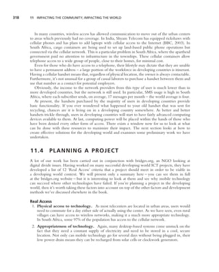 318   11 IMPACTING THE COMMUNITY; IMPACTING THE WORLD




         In many countries, wireless access has allowed communication to move out of the urban centers
      to areas which previously had no coverage. In India, Shyam Telecom has equipped rickshaws with
      cellular phones and has plans to add laptops with cellular access to the Internet (BBC, 2003). In
      South Africa, cargo containers are being used to set up land-based public phone operations but
      connected via the cellular network. This is a particular problem in South Africa, where the apartheid
      government paid no attention to infrastructure in the townships. These cellular containers allow
      telephone access to a wide group of people, close to their homes, for minimal cost.
         Even for those who do have access to a telephone, their lifestyle may dictate that they are unable
      to have a permanent address – a large portion of the workforce in developing countries is itinerant.
      Having a cellular handset means that, regardless of physical location, the owner is always contactable.
      Furthermore, it’s not unusual for a group of casual laborers to purchase a handset between them and
      use that number as a contact for potential employers.
         Obviously, the income to the network providers from this type of user is much lower than in
      more developed countries, but the network is still used. In particular, SMS usage is high in South
      Africa, where each subscriber sends, on average, 17 messages per month – the world average is four.
         At present, the handsets purchased by the majority of users in developing countries provide
      basic functionality. If you ever wondered what happened to your old handset that was sent for
      recycling, chances are it is living on in a developing country somewhere. As better and better
      handsets trickle through, users in developing countries will start to have fairly advanced computing
      devices available to them. At last, computing power will be placed within the hands of those who
      have been denied every other form of access. There exists a window now for us to look at what
      can be done with these resources to maximize their impact. The next section looks at how to
      create effective solutions for the developing world and examines some preliminary work we have
      undertaken.


      11.4        PLANNING A PROJECT
      A lot of our work has been carried out in conjunction with bridges.org, an NGO looking at
      digital divide issues. Having worked on many successful developing world ICT projects, they have
      developed a list of 12 ‘Real Access’ criteria that a project should meet in order to be viable in
      a developing world context. We will present only a summary here – you can see them in full
      at the bridges.org website – but it is interesting to look at them and see why mobile technology
      can succeed where other technologies have failed. If you’re planning a project in the developing
      world, then it’s worth taking these factors into account on top of the other factors and development
      methods we’ve discussed elsewhere in the book.

      Real Access
       1. Physical access to technology. As most telecenters are located in urban areas, users would
          need to commute for a day either side of actually using the center. As we have seen, even rural
          villages can have access to wireless networks, making it a much more appropriate technology.
          In South Africa, some 97% of the population has access to the cellular network.
       2. Appropriateness of technology. Again, many desktop-based systems come unstuck on the
          fact that they need a constant supply of electricity and need to be stored in a cool, secure
          location. Not only can mobile technology go for several days without being plugged in, their
          low power drain means they can be recharged from solar cells or clockwork generators.
 
