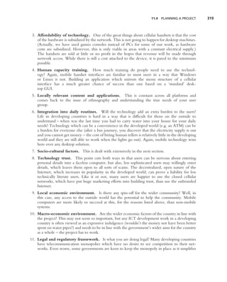 11.4 PLANNING A PROJECT        319



 3. Affordability of technology. One of the great things about cellular handsets is that the cost
    of the hardware is subsidized by the network. This is not going to happen for desktop machines.
    (Actually, we have used games consoles instead of PCs for some of our work, as hardware
    costs are subsidized. However, this is only viable in areas with a constant electrical supply.)
    The handsets are sold at little or no proﬁt in the hopes that revenue will be made through
    network access. While there is still a cost attached to the device, it is pared to the minimum
    possible.
 4. Human capacity training. How much training do people need to use the technol-
    ogy? Again, mobile handset interfaces are familiar to most users in a way that Windows
    or Linux is not. Building an application which mirrors the menu structure of a cellular
    interface has a much greater chance of success than one based on a ‘standard’ desk-
    top GUI.
 5. Locally relevant content and applications. This is constant across all platforms and
    comes back to the issue of ethnography and understanding the true needs of your user
    group.
 6. Integration into daily routines. Will the technology add an extra burden to the users?
    Life in developing countries is hard in a way that is difﬁcult for those on the outside to
    understand – when was the last time you had to carry water into your house for your daily
    needs? Technology which can be a convenience in the developed world (e.g. an ATM) can be
    a burden for everyone else (after a bus journey, you discover that the electricity supply is out
    and you cannot get money – the cost of hiring human tellers is relatively little in the developing
    world and they are still able to work when the lights go out). Again, mobile technology wins
    here over any desktop solution.
 7. Socio-cultural factors. This is dealt with extensively in the next section.
 8. Technology trust. This point cuts both ways in that users can be nervous about entering
    personal details into a faceless computer, but also, less sophisticated users may willingly enter
    details, which leaves them open to all sorts of scams. The decentralized, open nature of the
    Internet, which increases its popularity in the developed world, can prove a liability for less
    technically literate users. Like it or not, many users are happier to use the closed cellular
    networks, which have put huge marketing efforts into building trust, than use the unbranded
    Internet.
 9. Local economic environment. Is there any spin-off for the wider community? Well, in
    this case, any access to the outside world has the potential to help the community. Mobile
    computers are more likely to succeed at this, for the reasons listed above, than non-mobile
    systems.
10. Macro-economic environment. Are the wider economic factors of the country in line with
    the project? This may not seem so important, but any ICT development work in a developing
    country is often viewed as an expensive indulgence (wouldn’t the money not have been better
    spent on water pipes?) and needs to be in line with the government’s wider aims for the country
    as a whole – the project has to work.
11. Legal and regulatory framework. Is what you are doing legal? Many developing countries
    have telecommunication monopolies which have no desire to see competition to their net-
    works. Even worse, some governments are keen to keep the monopoly in place as it simpliﬁes
 