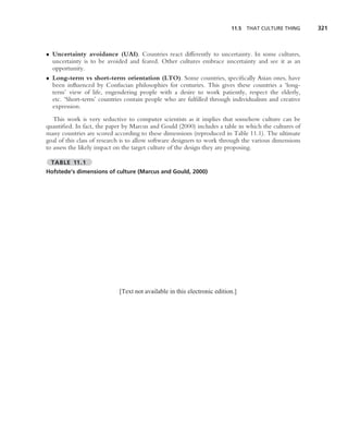 11.5 THAT CULTURE THING       321



• Uncertainty avoidance (UAI). Countries react differently to uncertainty. In some cultures,
  uncertainty is to be avoided and feared. Other cultures embrace uncertainty and see it as an
  opportunity.
• Long-term vs short-term orientation (LTO). Some countries, speciﬁcally Asian ones, have
  been inﬂuenced by Confucian philosophies for centuries. This gives these countries a ‘long-
  term’ view of life, engendering people with a desire to work patiently, respect the elderly,
  etc. ‘Short-term’ countries contain people who are fulﬁlled through individualism and creative
  expression.
   This work is very seductive to computer scientists as it implies that somehow culture can be
quantiﬁed. In fact, the paper by Marcus and Gould (2000) includes a table in which the cultures of
many countries are scored according to these dimensions (reproduced in Table 11.1). The ultimate
goal of this class of research is to allow software designers to work through the various dimensions
to assess the likely impact on the target culture of the design they are proposing.

  TABLE 11.1
Hofstede’s dimensions of culture (Marcus and Gould, 2000)




                            [Text not available in this electronic edition.]
 