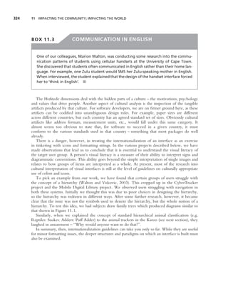 324   11 IMPACTING THE COMMUNITY; IMPACTING THE WORLD




      BOX 11.3                 COMMUNICATION IN ENGLISH


         One of our colleagues, Marion Walton, was conducting some research into the commu-
         nication patterns of students using cellular handsets at the University of Cape Town.
         She discovered that students often communicated in English rather than their home lan-
         guage. For example, one Zulu student would SMS her Zulu-speaking mother in English.
         When interviewed, the student explained that the design of the handset interface forced
         her to ‘think in English’. ■



         The Hofstede dimensions deal with the hidden parts of a culture – the motivations, psychology
      and values that drive people. Another aspect of cultural analysis is the inspection of the tangible
      artifacts produced by that culture. For software developers, we are on ﬁrmer ground here, as these
      artifacts can be codiﬁed into unambiguous design rules. For example, paper sizes are different
      across different countries, but each country has an agreed standard set of sizes. Obviously cultural
      artifacts like address formats, measurement units, etc., would fall under this same category. It
      almost seems too obvious to state that, for software to succeed in a given country, it must
      conform to the various standards used in that country – something that most packages do well
      already.
         There is a danger, however, in treating the internationalization of an interface as an exercise
      in tinkering with icons and formatting strings. In the various projects described below, we have
      made observations that lead us to conclude that it is essential to understand the visual literacy of
      the target user group. A person’s visual literacy is a measure of their ability to interpret signs and
      diagrammatic conventions. This ability goes beyond the simple interpretation of single images and
      relates to how groups of items are interpreted as a whole. At present, most of the research into
      cultural interpretation of visual interfaces is still at the level of guidelines on culturally appropriate
      use of colors and icons.
         To pick an example from our work, we have found that certain groups of users struggle with
      the concept of a hierarchy (Walton and Vukovic, 2003). This cropped up in the CyberTracker
      project and the Mobile Digital Library project. We observed users struggling with navigation in
      both these systems. Initially we thought this was due to poor choices in designing the hierarchy,
      so the hierarchy was redrawn in different ways. After some further research, however, it became
      clear that the issue was not the symbols used to denote the hierarchy, but the whole notion of a
      hierarchy. To test this idea, we had subjects draw family trees which produced diagrams similar to
      that shown in Figure 11.1.
         Similarly, when we explained the concept of standard hierarchical animal classiﬁcation (e.g.
      Reptiles: Snakes: Adders: Puff Adder) to the animal trackers in the Karoo (see next section), they
      laughed in amazement – ‘‘Why would anyone want to do that?’’.
         In summary, then, internationalization guidelines can take you only so far. While they are useful
      for minor formatting issues, the deeper structures and paradigms on which an interface is built must
      also be examined.
 