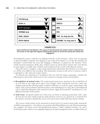 326   11 IMPACTING THE COMMUNITY; IMPACTING THE WORLD




                                                   FIGURE 11.2
          Iconic interface for the Newton. The screen on the left shows the animal, which is selected ﬁrst.
          The screen on the right then appears allowing the tracker to record the activity the animal was
                                                    engaged in


      Everything the system could do was displayed directly on the interface – there were no pop-ups
      or special modiﬁers required. One thing you may notice from Figure 11.2 is that the interface has
      descriptive words beside the icons (the language is Afrikaans, as spoken by the trackers). These
      words served two purposes: ﬁrstly, they could be used as an aid by those trackers who were literate
      to some degree; secondly, they could be used to help teach the words to the illiterate trackers.
         Once the entry is complete, a time stamp and location information (the Newton was connected
      to a GPS) were added to the recording. This information remains in the device’s memory, until it
      is uploaded to a PC when the tracker returns.
         To illustrate the importance of working in this way with the target community, consider the
      following two discoveries which seem to run contrary to existing research and intuition:

      • Recognition of animal icons. The trackers paid much more attention to the overall form of
        an icon than to any single given aspect. For example, when creating the icon for a zebra, the
        designer assumed that showing stripes would be sufﬁcient, so created a vague animal shape with
        stripes. This caused confusion with the trackers, some identifying it as a dog, due to the haphazard
        way in which the silhouette of the animal was drawn. Again the researchers’ visual literacy is very
        different from that of the tracker.
      • Verb icons. Accepted wisdom has it that icons are better at showing nouns than verbs – after
        all, how do you show ‘broke twigs for small animal to eat leaves’ in a grid of 32 × 32 pixels? Yet
        the trackers seemed to identify the action icons much more readily than they did the animals.

         The success of this system can be measured on many levels. It is used in many parks around the
      world for many purposes – the software was ported to the Palm platform once the Newton prototype
      was complete. (A version can be downloaded from http://www.cybertracker.co.za/.)
      In the Karoo park, where it was originally deployed, the park management have a wealth of data on
 