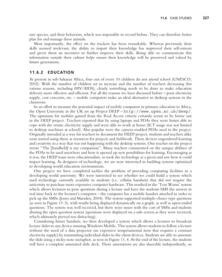 11.6 CASE STUDIES       327



rare species, and their behaviors, which was impossible to record before. They can therefore better
plan for and manage these animals.
   Most importantly, the effect on the trackers has been remarkable. Whereas previously their
skills seemed irrelevant, the ability to impart their knowledge has improved their self-esteem
and given them an incentive to further improve their skills. Being able to communicate this
information outside their culture helps ensure their knowledge will be preserved and valued by
future generations.

11.6.2     EDUCATION
At present in sub-Saharan Africa, four out of every 10 children do not attend school (UNESCO,
2002). With the number of children set to increase and the number of teachers decreasing (for
various reasons, including HIV/AIDS), clearly something needs to be done to make education
delivery more effective and efﬁcient. For all the reasons we have discussed before – poor electricity
supply, cost concerns, etc. – mobile computers make an ideal alternative to desktop systems in the
classroom.
   In an effort to measure the potential impact of mobile computers in primary education in Africa,
the Open University in the UK set up Project DEEP – http://www.open.ac.uk/deep/.
The optimism for mobiles gained from the Real Access criteria certainly seems to be borne out
in the DEEP project. Teachers reported that by using laptops and PDAs they were better able to
cope with the erratic electricity supply and were able to work at home (ICT usage was not limited
to desktop machines at school). Also popular were the camera-enabled PDAs used in the project.
Originally intended as a way for teachers to document the DEEP project, students and teachers alike
soon started using them as resources for projects and ﬁeldwork. These devices engendered learning
and creativity in a way that was not happening with the desktop systems. One teacher on the project
wrote ‘‘The [handheld] is my companion’’. Many teachers commented on the unique abilities of
the PDAs to be used anywhere and how it opened up new possibilities for learning. Encouraging as
it was, the DEEP team were educationalists, so took the technology as a given and saw how it could
impact learning. As designers of technology, we are now interested in building systems optimized
to developing world education environments.
   One project we have completed tackles the problem of providing computing facilities in a
developing world university. We were interested to see whether we could build a system which
used technology currently available to students (i.e. cellular handsets) that did not require the
university to purchase more expensive computer hardware. This resulted in the ‘Text Worm’ system
which allows lecturers to pose questions during a lecture and have the students SMS the answer in
real time back to the lecturer’s computer – the computer has a mobile handset attached in order to
pick up the SMSs (Jones and Marsden, 2004). The system supported multiple-choice type questions
(as seen in Figure 11.3), with results being displayed dynamically on a graph, as well as open-ended
questions. The system was well received, but there were issues with the cost of SMSs and students
abusing the open question system (questions were displayed on a side-screen as they were received,
which ultimately proved too distracting).
   Considering future handsets, we then developed a system which allows a lecturer to broadcast
lecture slides to any device running Windows Mobile. This system allows students to follow a lecture
without the need of a data projector (an expensive temperamental item that requires a constant
electricity supply) by transmitting individual slides to the client devices. Students are able to annotate
the slide using a sticky-note metaphor, as seen in Figure 11.4. At the end of the lecture, the students
will have a complete annotated slide deck. These annotations are also shareable independently, so
 