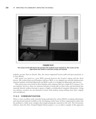 328   11 IMPACTING THE COMMUNITY; IMPACTING THE WORLD




                                                 FIGURE 11.3
            The screen on the left shows the question the students must respond to. The screen on the
                             right shows the results in real time as they are received


      students can give them to friends. Also, the system supported lecturer polls and open questions, as
      in Text Worm.
         Our system was based on a peer WiFi network between the lecturer’s laptop and the client
      devices. We realized that not all handsets will have WiFi, so we adapted our network infrastructure
      wherein handsets with both Bluetooth and WiFi could act as bridges for Bluetooth-only devices.
         This system may seem trivial to those familiar with campuses that have ample ICT resources. For
      our students, however, there are immense beneﬁts to being able to share notes and download class
      materials directly without having to queue at highly oversubscribed computer laboratories. Using
      our software, teachers can run interactive lessons with students using nothing more than a laptop
      and smartphones.

      11.6.3     COMMUNITIZATIO N
      There is some excellent work currently being undertaken by various NGOs at making information
      and educational material available to the developing world. Some of these organizations realize that
      the problem is a little more complex than simply putting the material on the web. The Greenstone
      software, from the New Zealand Digital Library project, is an excellent example of this approach
 
