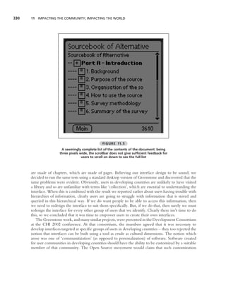 330   11 IMPACTING THE COMMUNITY; IMPACTING THE WORLD




                                                  FIGURE 11.5
                        A seemingly complete list of the contents of the document: being
                       three pixels wide, the scrollbar does not give sufﬁcient feedback for
                                     users to scroll on down to see the full list



      are made of chapters, which are made of pages. Believing our interface design to be sound, we
      decided to run the same tests using a standard desktop version of Greenstone and discovered that the
      same problems were evident. Obviously, users in developing countries are unlikely to have visited
      a library and so are unfamiliar with terms like ‘collection’, which are essential to understanding the
      interface. When this is combined with the result we reported earlier about users having trouble with
      hierarchies of information, clearly users are going to struggle with information that is stored and
      queried in this hierarchical way. If we do want people to be able to access this information, then
      we need to redesign the interface to suit them speciﬁcally. But, if we do that, then surely we must
      redesign the interface for every other group of users that we identify. Clearly there isn’t time to do
      this, so we concluded that it was time to empower users to create their own interfaces.
          The Greenstone work, and many similar projects, were presented in the Development Consortium
      at the CHI 2002 conference. At that consortium, the members agreed that it was necessary to
      develop interfaces targeted at speciﬁc groups of users in developing countries – they too rejected the
      notion that interfaces can be built using a tool as crude as cultural dimensions. The notion which
      arose was one of ‘communitization’ (as opposed to personalization) of software. Software created
      for user communities in developing countries should have the ability to be customized by a suitable
      member of that community. The Open Source movement would claim that such customization
 