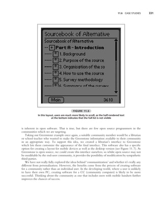 11.6 CASE STUDIES   331




                                             FIGURE 11.6
             In this layout, users are much more likely to scroll, as the half-rendered text
                         at the bottom indicates that the full list is not visible



is inherent in open software. That is true, but there are few open source programmers in the
communities which we are targeting.
   Taking our Greenstone example once again, a suitable community member would be a librarian
or school teacher who wanted to make the Greenstone information available to their community
in an appropriate way. To support this idea, we created a librarian’s interface to Greenstone
which lets them customize the appearance of the ﬁnal interface. This software also has a speciﬁc
option for creating a layout for mobile devices as well as the desktop version (see Figure 11.7). As
Greenstone is open source, we could create this interface ourselves; so whilst open source may not
be modiﬁable by the end-user community, it provides the possibility of modiﬁcation by sympathetic
third-parties.
   We have not really fully explored the ideas behind ‘communitization’ and whether it’s really any
different from personalization. However, the beneﬁts come from the process of creating software
for a community rather than an individual user. In the developing world, where a user is unlikely
to have their own PC, creating software for a CC (community computer) is likely to be more
successful. Thinking about the community as one that includes users with mobile handsets further
improves the chances of success.
 
