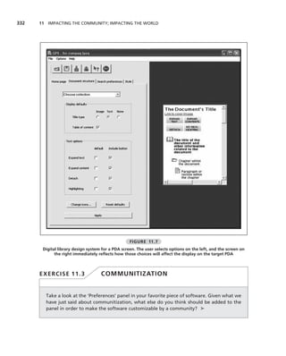 332   11 IMPACTING THE COMMUNITY; IMPACTING THE WORLD




                                                   FIGURE 11.7
       Digital library design system for a PDA screen. The user selects options on the left, and the screen on
             the right immediately reﬂects how those choices will affect the display on the target PDA



      EXERCISE 11.3                 COMMUNITIZATION


        Take a look at the ‘Preferences’ panel in your favorite piece of software. Given what we
        have just said about communitization, what else do you think should be added to the
        panel in order to make the software customizable by a community? ➤
 