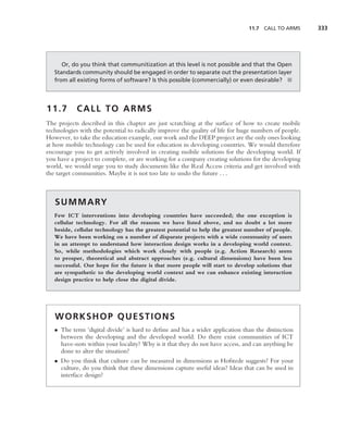 11.7   CALL TO ARMS     333




      Or, do you think that communitization at this level is not possible and that the Open
   Standards community should be engaged in order to separate out the presentation layer
   from all existing forms of software? Is this possible (commercially) or even desirable? ■




11.7        CALL TO ARMS
The projects described in this chapter are just scratching at the surface of how to create mobile
technologies with the potential to radically improve the quality of life for huge numbers of people.
However, to take the education example, our work and the DEEP project are the only ones looking
at how mobile technology can be used for education in developing countries. We would therefore
encourage you to get actively involved in creating mobile solutions for the developing world. If
you have a project to complete, or are working for a company creating solutions for the developing
world, we would urge you to study documents like the Real Access criteria and get involved with
the target communities. Maybe it is not too late to undo the future . . .



   S U M M A RY
   Few ICT interventions into developing countries have succeeded; the one exception is
   cellular technology. For all the reasons we have listed above, and no doubt a lot more
   beside, cellular technology has the greatest potential to help the greatest number of people.
   We have been working on a number of disparate projects with a wide community of users
   in an attempt to understand how interaction design works in a developing world context.
   So, while methodologies which work closely with people (e.g. Action Research) seem
   to prosper, theoretical and abstract approaches (e.g. cultural dimensions) have been less
   successful. Our hope for the future is that more people will start to develop solutions that
   are sympathetic to the developing world context and we can enhance existing interaction
   design practice to help close the digital divide.




   WORKSHOP QUESTIONS
   • The term ‘digital divide’ is hard to deﬁne and has a wider application than the distinction
     between the developing and the developed world. Do there exist communities of ICT
     have-nots within your locality? Why is it that they do not have access, and can anything be
     done to alter the situation?
   • Do you think that culture can be measured in dimensions as Hofstede suggests? For your
     culture, do you think that these dimensions capture useful ideas? Ideas that can be used in
     interface design?
 