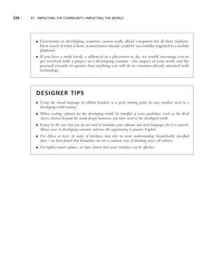 334   11 IMPACTING THE COMMUNITY; IMPACTING THE WORLD




        • Universities in developing countries cannot really afford computers for all their students.
          How much of what is done at universities already could be successfully migrated to a mobile
          platform?
        • If you have a study break, a sabbatical or a placement to do, we would encourage you to
          get involved with a project in a developing country – the impact of your work and the
          personal rewards are greater than anything you will do in countries already saturated with
          technology.




        DESIGNER TIPS
        • Using the visual language of cellular handsets is a good starting point for any interface used in a
          developing world country.
        • When creating software for the developing world, be mindful of extra guidelines (such as the Real
          Access criteria) beyond the usual design heuristics you have used in the developed world.
        • It may be the case that you do not need to translate your software into local languages for it to succeed.
          Many users in developing countries welcome the opportunity to practice English.
        • For Africa at least, be wary of interfaces that rely on users understanding hierarchically classiﬁed
          data – we have found that hierarchies are not a common way of thinking across all cultures.
        • For highly visual cultures, we have shown that iconic interfaces can be effective.
 