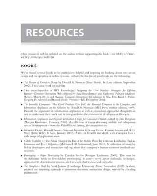 RESOURCES
These resources will be updated on the online website supporting the book – see http://www.
wiley.com/go/mobile


BOOKS
We’ve found several books to be particularly helpful and inspiring in thinking about interaction
design and the speciﬁcs of mobile systems. Included in this list of good reads are the following:

• The Design of Everyday Things by Donald A. Norman (Basic Books, 1st Basic edition, September
  2002). The classic work on usability.
• Two encyclopaedias of HCI knowledge: Designing the User Interface: Strategies for Effective
  Human–Computer Interaction (4th edition) by Ben Shneiderman and Catherine Palisant (Addison
  Wesley, March 2004); and Human–Computer Interaction (3rd edition) by Alan Dix, Janet E. Finlay,
  Gregory D. Abowd and Russell Beale (Prentice Hall, December 2003).
• The Invisible Computer: Why Good Products Can Fail, the Personal Computer is So Complex, and
  Information Appliances are the Solution by Donald A. Norman (MIT Press, reprint edition, 1999).
  Presents the argument for information appliances as well as promoting approaches designers can
  take to make sure their work can be integrated into the commercial development life-cycle.
• Information Appliances and Beyond: Interaction Design for Consumer Products edited by Eric Bergman
  (Morgan Kaufmann, February 2000). A collection of essays discussing mobile and ubiquitous
  system development – from the PalmPilot to Barney, the interactive toy.
• Interaction Design: Beyond Human–Computer Interaction by Jenny Preece, Yvonne Rogers and Helen
  Sharp (John Wiley & Sons, January 2002). A text of breadth and depth with examples from a
  wide range of application areas.
• Mobile Usability – How Nokia Changed the Face of the Mobile Phone by Christian Lindholm, Turkka
  Keinonen and Harri Kiljander (McGraw-Hill Professional, June 2003). A collection of essays by
  Nokia developers and researchers talking about that company’s human-centered methods and
  successes.
• Prototyping – Paper Prototyping by Carolyn Snyder (Morgan Kaufmann, 2003). This must be
  the deﬁnitive book on low-ﬁdelity prototyping. It covers every aspect (rationale, technique,
  application in development process, etc.) in a style that is clear and enjoyable.
• The Simplicity Shift by Scott Jenson (Cambridge University Press, November 2002). A short,
  practical and inspiring approach to consumer electronic interaction design, written by a leading
  practitioner.
 