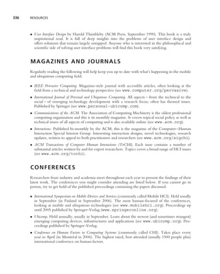 336   RESOURCES




      • User Interface Design by Harold Thimbleby (ACM Press, September 1990). This book is a truly
        inspirational read. It is full of deep insights into the problems of user interface design and
        offers solutions that remain largely untapped. Anyone who is interested in the philosophical and
        scientiﬁc side of solving user interface problems will ﬁnd this book very satisfying.


      MAGAZINES AND JOURNALS
      Regularly reading the following will help keep you up to date with what’s happening in the mobile
      and ubiquitous computing ﬁeld:

      • IEEE Pervasive Computing. Magazine-style journal with accessible articles, often looking at the
        ﬁeld from a technical and technology perspective (see www.computer.org/pervasive).
      • International Journal of Personal and Ubiquitous Computing. All aspects – from the technical to the
        social – of emerging technology development with a research focus; often has themed issues.
        Published by Springer (see www.personal-ubicomp.com).
      • Communications of the ACM. The Association of Computing Machinery is the oldest professional
        computing organization and this is its monthly magazine. It covers topical social policy as well as
        technical issues of all aspects of computing and is also available online (see www.acm.org).
      • Interactions. Published bi-monthly by the ACM, this is the magazine of the Computer–Human
        Interaction Special Interest Group. Interesting interaction designs, novel technologies, research
        updates, written to appeal to both practitioners and researchers (see www.acm.org/sigchi).
      • ACM Transactions of Computer Human Interactions (ToCHI). Each issue contains a number of
        substantial articles written by and for expert researchers. Topics cover a broad range of HCI issues
        (see www.acm.org/tochi).


      CONFERENCES
      Researchers from industry and academia meet throughout each year to present the ﬁndings of their
      latest work. The conferences you might consider attending are listed below. If you cannot go in
      person, try to get hold of the published proceedings containing the papers discussed.

      • International Symposium on Mobile Devices and Services (commonly called Mobile HCI). Held usually
        in September (in Finland in September 2006). The most human-focused of the conferences,
        looking at mobile and ubiquitous technologies (see www.mobilehci.org). Proceedings up
        until 2005 published by Springer-Verlag (www.springeronline.org).
      • Ubicomp. Held annually, usually in September. Learn about the newest (and sometimes strangest)
        emerging computing devices, infrastructures and applications (see www.ubicomp.org). Pro-
        ceedings published by Springer-Verlag.
      • Conference on Human Factors in Computing Systems (commonly called CHI). Takes place every
        year in April (in Montr´ al in 2006). The highest rated, best attended (usually 1500 people plus)
                               e
        international conference on human factors.
 