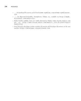 338   RESOURCES




        ◦ . . . for Symbian OS versions can be found at www.symbian.com and www.symbianone.
          com
        ◦ . . . for Microsoft PocketPCs, Smartphones, Tablets, etc., available via http://msdn.
          microsoft.com/mobility/
        ◦ Nokia handset usability issues are widely discussed at Nokia’s www.forum.nokia.com
          (see, e.g., http://www.forum.nokia.com/main/1,,200,00.html?topic=
          Usability)
        ◦ Sony Ericsson’s developer website includes documents and developer discussions on the user
          interface: http://developer.sonyericsson.com.
 