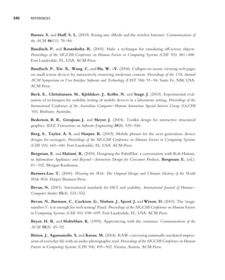 340   REFERENCES




      Barnes, S. and Huff, S. L. (2003). Rising sun: iMode and the wireless Internet. Communications of
      the ACM 46(11): 78–84.
      Baudisch, P. and Rosenholtz, R. (2003). Halo: a technique for visualizing off-screen objects.
      Proceedings of the SIGCHI Conference on Human Factors in Computing Systems (CHI ’03): 481–488.
      Fort Lauderdale, FL, USA. ACM Press.
      Baudisch, P., Xie, X., Wang, C. and Ma, W. -Y. (2004). Collapse-to-zoom: viewing web pages
      on small screen devices by interactively removing irrelevant content. Proceedings of the 17th Annual
      ACM Symposium on User Interface Software and Technology (UIST ’04): 91–94. Sante Fe, NM, USA.
      ACM Press.
      Beck, E., Christiansen, M., Kjeldskov, J., Kolbe, N. and Stage, J. (2003). Experimental eval-
      uation of techniques for usability testing of mobile devices in a laboratory setting. Proceedings of the
      International Conference of the Australian Computer–Human Interaction Special Interest Group (OzCHI
      ’03). Brisbane, Australia.
      Bederson, B. B., Grosjean, J. and Meyer, J. (2004). Toolkit design for interactive structured
      graphics. IEEE Transactions on Software Engineering 30(8): 535–546.
      Berg, S., Taylor, A. S. and Harper, R. (2003). Mobile phones for the next generation: device
      designs for teenagers. Proceedings of the SIGCHI Conference on Human Factors in Computing Systems
      (CHI ’03): 443–440. Fort Lauderdale, FL, USA. ACM Press.
      Bergman, E. and Haitani, R. (2000). Designing the PalmPilot: a conversation with Rob Haitani,
      in Information Appliances and Beyond – Interaction Design for Consumer Products, Bergman, E. (ed.):
      81–102. Morgan Kaufmann.
      Berners-Lee, T. (2000). Weaving the Web: The Original Design and Ultimate Destiny of the World
      Wide Web. Harper Business Press.
      Bevan, N. (2001). International standards for HCI and usability. International Journal of Human–
      Computer Studies 55(4): 533–552.
      Bevan, N., Barnum, C., Cockton, G., Nielsen, J., Spool, J. and Wixon, D. (2003). The ‘magic
      number 5’: is it enough for web testing? Panel. Proceedings of the SIGCHI Conference on Human Factors
      in Computing Systems (CHI ’03): 698–699. Fort Lauderdale, FL, USA. ACM Press.
      Beyer, H. R. and Holtzblatt, K. (1995). Apprenticing with the customer. Communications of the
      ACM 38(5): 45–52.
      Bitton, J., Agamanolis, S. and Karau, M. (2004). RAW: conveying minimally-mediated impres-
      sions of everyday life with an audio-photographic tool. Proceedings of the SIGCHI Conference on Human
      Factors in Computing Systems (CHI ’04): 495–502. Vienna, Austria. ACM Press.
 