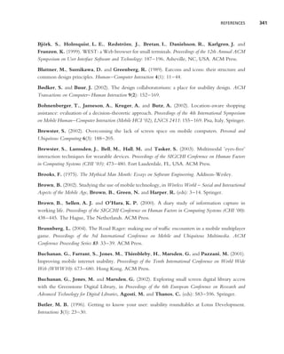 REFERENCES      341



Bjork, S., Holmquist, L. E., Redstrom, J., Bretan, I., Danielsson, R., Karlgren, J. and
  ¨                                       ¨
Franzen, K. (1999). WEST: a Web browser for small terminals. Proceedings of the 12th Annual ACM
Symposium on User Interface Software and Technology: 187–196. Asheville, NC, USA. ACM Press.

Blattner, M., Sumikawa, D. and Greenberg, R. (1989). Earcons and icons: their structure and
common design principles. Human–Computer Interaction 4(1): 11–44.
Bødker, S. and Buur, J. (2002). The design collaboratorium: a place for usability design. ACM
Transactions on Computer–Human Interaction 9(2): 152–169.
Bohnenberger, T., Jameson, A., Kruger, A. and Butz, A. (2002). Location-aware shopping
assistance: evaluation of a decision-theoretic approach. Proceedings of the 4th International Symposium
on Mobile Human–Computer Interaction (Mobile HCI ’02), LNCS 2411: 155–169. Pisa, Italy. Springer.
Brewster, S. (2002). Overcoming the lack of screen space on mobile computers. Personal and
Ubiquitous Computing 6(3): 188–205.
Brewster, S., Lumsden, J., Bell, M., Hall, M. and Tasker, S. (2003). Multimodal ’eyes-free’
interaction techniques for wearable devices. Proceedings of the SIGCHI Conference on Human Factors
in Computing Systems (CHI ’03): 473–480. Fort Lauderdale, FL, USA. ACM Press.
Brooks, F. (1975). The Mythical Man Month: Essays on Software Engineering. Addison-Wesley.

Brown, B. (2002). Studying the use of mobile technology, in Wireless World – Social and Interactional
Aspects of the Mobile Age, Brown, B., Green, N. and Harper, R. (eds): 3–14. Springer.
Brown, B., Sellen, A. J. and O’Hara, K. P. (2000). A diary study of information capture in
working life. Proceedings of the SIGCHI Conference on Human Factors in Computing Systems (CHI ’00):
438–445. The Hague, The Netherlands. ACM Press.

Brunnberg, L. (2004). The Road Rager: making use of trafﬁc encounters in a mobile multiplayer
game. Proceedings of the 3rd International Conference on Mobile and Ubiquitous Multimedia. ACM
Conference Proceeding Series 83: 33–39. ACM Press.
Buchanan, G., Farrant, S., Jones, M., Thimbleby, H., Marsden, G. and Pazzani, M. (2001).
Improving mobile internet usability. Proceedings of the Tenth International Conference on World Wide
Web (WWW10): 673–680. Hong Kong. ACM Press.
Buchanan, G., Jones, M. and Marsden, G. (2002). Exploring small screen digital library access
with the Greenstone Digital Library, in Proceedings of the 6th European Conference on Research and
Advanced Technology for Digital Libraries, Agosti, M. and Thanos, C. (eds): 583–596. Springer.
Butler, M. B. (1996). Getting to know your user: usability roundtables at Lotus Development.
Interactions 3(1): 23–30.
 