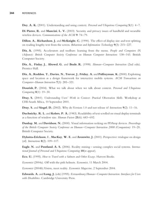 344   REFERENCES




      Dey, A. K. (2001). Understanding and using context. Personal and Ubiquitous Computing 5(1): 4–7.
      Di Pietro, R. and Mancini, L. V. (2003). Security and privacy issues of handheld and wearable
      wireless devices. Communications of the ACM 9: 74–79.
      Dillon, A., Richardson, J. and McKnight, C. (1990). The effect of display size and text splitting
      on reading lengthy text from the screen. Behaviour and Information Technology 9(3): 215–227.
      Dix, A. (1995). Accelerators and toolbars: learning from the menu. People and Computers IX
      (Adjunct): British Computer Society Conference on Human Computer Interaction: 138–143. British
      Computer Society.
      Dix, A., Finlay, J., Abowd, G. and Beale, R. (1998). Human–Computer Interaction (2nd edn).
      Prentice Hall.
      Dix, A., Rodden, T., Davies, N., Trevor, J., Friday, A. and Palfreyman, K. (2000). Exploiting
      space and location as a design framework for interactive mobile systems. ACM Transactions on
      Computer–Human Interaction 7(3): 285–321.
      Dourish, P. (2004). What we talk about when we talk about context. Personal and Ubiquitous
      Computing 8(1): 19–30.
      Dray, S. (2001). Understanding Users’ Work in Context: Practical Observation Skills. Workshop at
      CHI-South Africa, 10 September 2001.
      Dray, S. and Siegel, D. (2002). Why do Version 1.0 and not release it? Interactions 9(2): 11–16.
      Duchnicky, R. L. and Kolers, P. A. (1983). Readability of text scrolled on visual display terminals
      as a function of window size. Human Factors 25(6): 683–692.
      Dunlop, M. and Davidson, N. (2000). Visual information seeking on PDAtop devices. Proceedings
      of the British Computer Society Conference on Human–Computer Interaction 2000 (Companion): 19–20.
      British Computer Society.
      Dykstra-Erickson, E., MacKay, W. E. and Aronwitz, J. (2001). Perspective: trialogue on design
      (of). Interactions 8(2): 109–117.
      Eagle, N. and Pentland, A. S. (2006). Reality mining – sensing complex social systems. Interna-
      tional Journal of Personal and Ubiquitous Computing 10(to appear).
      Eco, U. (1995). How to Travel with a Salmon and Other Essays. Harvest Books.
      Economist (2004a). Off with the pith helmets. Economist, 11 March 2004.
      Economist (2004b).Vision, meet reality. Economist Magazine, 2 September 2004.
      Edwards, A. and Long, J. (eds) (1995). Extraordinary Human–Computer Interaction: Interfaces for Users
      with Disabilities. Cambridge University Press.
 
