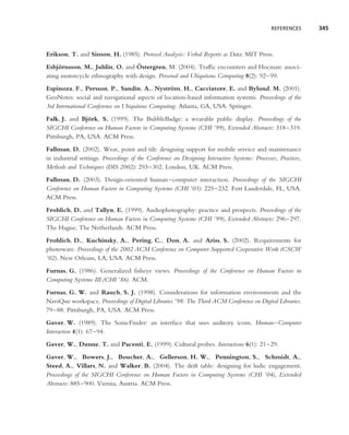 REFERENCES      345



Erikson, T. and Simon, H. (1985). Protocol Analysis: Verbal Reports as Data. MIT Press.
                                  ¨
Esbjornsson, M., Juhlin, O. and Ostergren, M. (2004). Trafﬁc encounters and Hocman: associ-
     ¨
ating motorcycle ethnography with design. Personal and Ubiquitous Computing 8(2): 92–99.
Espinoza, F., Persson, P., Sandin, A., Nystrom, H., Cacciatore, E. and Bylund, M. (2001).
                                                   ¨
GeoNotes: social and navigational aspects of location-based information systems. Proceedings of the
3rd International Conference on Ubiquitous Computing. Atlanta, GA, USA. Springer.
Falk, J. and Bjork, S. (1999). The BubbleBadge: a wearable public display. Proceedings of the
                ¨
SIGCHI Conference on Human Factors in Computing Systems (CHI ’99), Extended Abstracts: 318–319.
Pittsburgh, PA, USA. ACM Press.
Fallman, D. (2002). Wear, point and tilt: designing support for mobile service and maintenance
in industrial settings. Proceedings of the Conference on Designing Interactive Systems: Processes, Practices,
Methods and Techniques (DIS 2002): 293–302. London, UK. ACM Press.
Fallman, D. (2003). Design-oriented human–computer interaction. Proceedings of the SIGCHI
Conference on Human Factors in Computing Systems (CHI ’03): 225–232. Fort Lauderdale, FL, USA.
ACM Press.
Frohlich, D. and Tallyn, E. (1999). Audiophotography: practice and prospects. Proceedings of the
SIGCHI Conference on Human Factors in Computing Systems (CHI ’99), Extended Abstracts: 296–297.
The Hague, The Netherlands. ACM Press.
Frohlich, D., Kuchinsky, A., Pering, C., Don, A. and Ariss, S. (2002). Requirements for
photoware. Proceedings of the 2002 ACM Conference on Computer Supported Cooperative Work (CSCW
’02). New Orleans, LA, USA. ACM Press.
Furnas, G. (1986). Generalized ﬁsheye views. Proceedings of the Conference on Human Factors in
Computing Systems III (CHI ’86). ACM.
Furnas, G. W. and Rauch, S. J. (1998). Considerations for information environments and the
NaviQue workspace. Proceedings of Digital Libraries ’98: The Third ACM Conference on Digital Libraries:
79–88. Pittsburgh, PA, USA. ACM Press.
Gaver, W. (1989). The SonicFinder: an interface that uses auditory icons. Human–Computer
Interaction 4(1): 67–94.
Gaver, W., Dunne, T. and Pacenti, E. (1999). Cultural probes. Interactions 6(1): 21–29.
Gaver, W., Bowers, J., Boucher, A., Gellerson, H. W., Pennington, S., Schmidt, A.,
Steed, A., Villars, N. and Walker, B. (2004). The drift table: designing for ludic engagement.
Proceedings of the SIGCHI Conference on Human Factors in Computing Systems (CHI ’04), Extended
Abstracts: 885–900. Vienna, Austria. ACM Press.
 