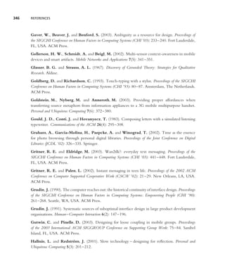 346   REFERENCES




      Gaver, W., Beaver, J. and Benford, S. (2003). Ambiguity as a resource for design. Proceedings of
      the SIGCHI Conference on Human Factors in Computing Systems (CHI ’03): 233–240. Fort Lauderdale,
      FL, USA. ACM Press.
      Gellerson, H. W., Schmidt, A. and Beigl, M. (2002). Multi-sensor context-awareness in mobile
      devices and smart artifacts. Mobile Networks and Applications 7(5): 341–351.
      Glasser, B. G. and Strauss, A. L. (1967). Discovery of Grounded Theory: Strategies for Qualitative
      Research. Aldine.
      Goldberg, D. and Richardson, C. (1993). Touch-typing with a stylus. Proceedings of the SIGCHI
      Conference on Human Factors in Computing Systems (CHI ’93): 80–87. Amsterdam, The Netherlands.
      ACM Press.
      Goldstein, M., Nyberg, M. and Anneroth, M. (2003). Providing proper affordances when
      transferring source metaphors from information appliances to a 3G mobile multipurpose handset.
      Personal and Ubiquitous Computing 7(6): 372–380.
      Gould, J. D., Conti, J. and Hovanyecz, T. (1983). Composing letters with a simulated listening
      typewriter. Communications of the ACM 26(4): 295–308.
      Graham, A., Garcia-Molina, H., Paepcke, A. and Winograd, T. (2002). Time as the essence
      for photo browsing through personal digital libraries. Proceedings of the Joint Conference on Digital
      Libraries (JCDL ’02): 326–335. Springer.
      Gritner, R. E. and Eldridge, M. (2003). Wan2tlk?: everyday text messaging. Proceedings of the
      SIGCHI Conference on Human Factors in Computing Systems (CHI ’03): 441–448. Fort Lauderdale,
      FL, USA. ACM Press.
      Gritner, R. E. and Palen, L. (2002). Instant messaging in teen life. Proceedings of the 2002 ACM
      Conference on Computer Supported Cooperative Work (CSCW ’02): 21–29. New Orleans, LA, USA.
      ACM Press.
      Grudin, J. (1990). The computer reaches out: the historical continuity of interface design. Proceedings
      of the SIGCHI Conference on Human Factors in Computing Systems: Empowering People (CHI ’90):
      261–268. Seattle, WA, USA. ACM Press.
      Grudin, J. (1991). Systematic sources of suboptimal interface design in large product development
      organisations. Human–Computer Interaction 6(2): 147–196.
      Gutwin, C. and Pinelle, D. (2003). Designing for loose coupling in mobile groups. Proceedings
      of the 2003 International ACM SIGGROUP Conference on Supporting Group Work: 75–84. Sanibel
      Island, FL, USA. ACM Press.
      Halln¨ s, L. and Redstrom, J. (2001). Slow technology – designing for reﬂection. Personal and
            a                  ¨
      Ubiquitous Computing 5(3): 201–212.
 