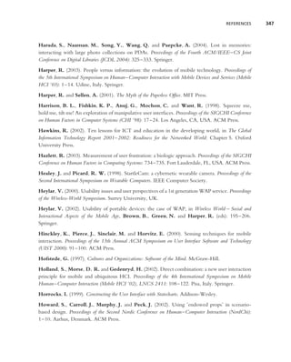 REFERENCES     347



Harada, S., Naaman, M., Song, Y., Wang, Q. and Paepcke, A. (2004). Lost in memories:
interacting with large photo collections on PDAs. Proceedings of the Fourth ACM/IEEE–CS Joint
Conference on Digital Libraries (JCDL 2004): 325–333. Springer.
Harper, R. (2003). People versus information: the evolution of mobile technology. Proceedings of
the 5th International Symposium on Human–Computer Interaction with Mobile Devices and Services (Mobile
HCI ’03): 1–14. Udine, Italy. Springer.
Harper, R. and Sellen, A. (2001). The Myth of the Paperless Ofﬁce. MIT Press.
Harrison, B. L., Fishkin, K. P., Anuj, G., Mochon, C. and Want, R. (1998). Squeeze me,
hold me, tilt me! An exploration of manipulative user interfaces. Proceedings of the SIGCHI Conference
on Human Factors in Computer Systems (CHI ’98): 17–24. Los Angeles, CA, USA. ACM Press.
Hawkins, R. (2002). Ten lessons for ICT and education in the developing world, in The Global
Information Technology Report 2001–2002: Readiness for the Networked World: Chapter 5. Oxford
University Press.
Hazlett, R. (2003). Measurement of user frustration: a biologic approach. Proceedings of the SIGCHI
Conference on Human Factors in Computing Systems: 734–735. Fort Lauderdale, FL, USA. ACM Press.
Healey, J. and Picard, R. W. (1998). StartleCam: a cybernetic wearable camera. Proceedings of the
Second International Symposium on Wearable Computers. IEEE Computer Society.
Heylar, V. (2000). Usability issues and user perspectives of a 1st generation WAP service. Proceedings
of the Wireless-World Symposium. Surrey University, UK.
Heylar, V. (2002). Usability of portable devices: the case of WAP, in Wireless World – Social and
Interactional Aspects of the Mobile Age, Brown, B., Green, N. and Harper, R. (eds): 195–206.
Springer.
Hinckley, K., Pierce, J., Sinclair, M. and Horvitz, E. (2000). Sensing techniques for mobile
interaction. Proceedings of the 13th Annual ACM Symposium on User Interface Software and Technology
(UIST 2000): 91–100. ACM Press.
Hofstede, G. (1997). Cultures and Organizations: Software of the Mind. McGraw-Hill.
Holland, S., Morse, D. R. and Gedenryd, H. (2002). Direct combination: a new user interaction
principle for mobile and ubiquitous HCI. Proceedings of the 4th International Symposium on Mobile
Human–Computer Interaction (Mobile HCI ’02), LNCS 2411: 108–122. Pisa, Italy. Springer.
Horrocks, I. (1999). Constructing the User Interface with Statecharts. Addison-Wesley.
Howard, S., Carroll, J., Murphy, J. and Peck, J. (2002). Using ’endowed props’ in scenario-
based design. Proceedings of the Second Nordic Conference on Human–Computer Interaction (NordChi):
1–10. Aarhus, Denmark. ACM Press.
 