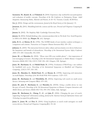 REFERENCES      349



Isomursu, M., Kuutti, K. and V¨ in¨ mo, S. (2004). Experience clip: method for user participation
                                    a a ¨
and evaluation of mobile concepts. Proceedings of the 8th Conference on Participatory Design. Artful
Integration: Interweaving Media, Materials and Practices, 1: 83–92. Toronto, Canada. ACM Press.
Ive, J. (2004). Design and the environment. Journal of the Royal Society of Arts (January): 15.
Jameson, A. (2001). Modelling both the context and the user. Personal and Ubiquitous Computing 5:
29–33.
Jenson, S. (2002). The Simplicity Shift. Cambridge University Press.
Jenson, S. (2004). Default thinking: why consumer products fail, in The Inside Text: Social Perspectives
on SMS in the Mobile Age, Harper, R. (ed.). Springer.
John, B. E. and Kieras, D. E. (1996). The GOMS family of user interface analysis techniques: a
comparison and contrast. Transactions on Computer–Human Interaction 3(4): 320–351.
Johnson, C. (2003). The interaction between safety culture and uncertainty over device behaviour:
the limitations and hazards of telemedicine. Proceedings of the International Systems Safety Conference
2003: 273–283. Unionville, VA, USA.
Jones, M. and Marsden, G. (2004). ‘‘Please turn ON your mobile phone’’ – ﬁrst impressions of
text-messaging in lectures. Proceedings of the 6th International Symposium on Mobile Human–Computer
Interaction (Mobile HCI ’04), LNCS 3160: 436–440. Glasgow, UK. Springer.
Jones, M., Buchanan, G. and Mohd-Nasir, N. (1999a). Evaluation of WebTwig: a site outliner
for handheld web access. Proceedings of the International Symposium on Handheld and Ubiquitous
Computing., LNCS 1707: 343–345.
Jones, M., Marsden, G., Mohd-Nasir, N. and Boone, K. (1999b). Improving web interaction
on small displays. Proceedings of the 8th World Wide Web Conference: 1129–1137.
Jones, M., Buchanan, G. and Thimbleby, H. (2003a). Improving web search on small screen
devices. Interacting with Computers 15(4): 479–495.
Jones, M., Jain, P., Buchanan, G. and Marsden, G. (2003b). Using a mobile device to vary
the pace of search. Proceedings of the 5th International Symposium on Human–Computer Interaction with
Mobile Devices and Services (Mobile HCI ’03): 390–394. Udine, Italy. Springer.
Jones, M., Buchanan, G., Cheng, T. -C. and Jain, P. (2006). Changing the pace of search:
supporting ‘background’ information seeking. Journal of the American Society for Information Science and
Technology (accepted for publication).
Jones, S., Jones, M. and Deo, S. (2004). Using keyphrases as search result surrogates on small
screen devices. Personal and Ubiquitous Computing 8(1): 55–68.
 