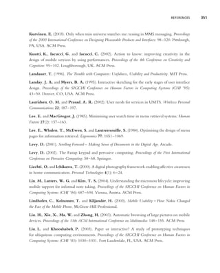 REFERENCES      351



Kurvinen, E. (2003). Only when miss universe snatches me: teasing in MMS messaging. Proceedings
of the 2003 International Conference on Designing Pleasurable Products and Interfaces: 98–120. Pittsburgh,
PA, USA. ACM Press.

Kuutti, K., Iacucci, G. and Iacucci, C. (2002). Action to know: improving creativity in the
design of mobile services by using performances. Proceedings of the 4th Conference on Creativity and
Cognition: 95–102. Loughborough, UK. ACM Press.

Landauer, T. (1996). The Trouble with Computers: Usefulness, Usability and Productivity. MIT Press.

Landay, J. A. and Myers, B. A. (1995). Interactive sketching for the early stages of user interface
design. Proceedings of the SIGCHI Conference on Human Factors in Computing Systems (CHI ’95):
43–50. Denver, CO, USA. ACM Press.

Lauridsen, O. M. and Prasad, A. R. (2002). User needs for services in UMTS. Wirelesss Personal
Communications 22: 187–197.

Lee, E. and MacGregor, J. (1985). Minimising user search time in menu retrieval systems. Human
Factors 27(2): 157–163.

Lee, E., Whalen, T., McEwen, S. and Lantremouille, S. (1984). Optimising the design of menu
pages for information retrieval. Ergonomics 77: 1051–1069.

Levy, D. (2001). Scrolling Forward – Making Sense of Documents in the Digital Age. Arcade.

Levy, D. (2002). The Fastap keypad and pervasive computing. Proceedings of the First International
Conference on Pervasive Computing: 58–68. Springer.

Liechti, O. and Ichikawa, T. (2000). A digital photography framework enabling affective awareness
in home communication. Personal Technologies 4(1): 6–24.

Lin, M., Lutters, W. G. and Kim, T. S. (2004). Understanding the micronote lifecycle: improving
mobile support for informal note taking. Proceedings of the SIGCHI Conference on Human Factors in
Computing Systems (CHI ’04): 687–694. Vienna, Austria. ACM Press.

Lindholm, C., Keinonen, T. and Kiljander, H. (2003). Mobile Usability – How Nokia Changed
the Face of the Mobile Phone. McGraw-Hill Professional.

Liu, H., Xie, X., Ma, W. and Zhang, H. (2003). Automatic browsing of large pictures on mobile
devices. Proceedings of the 11th ACM International Conference on Multimedia: 148–155. ACM Press

Liu, L. and Khooshabeh, P. (2003). Paper or interactive? A study of prototyping techniques
for ubiquitous computing environments. Proceedings of the SIGCHI Conference on Human Factors in
Computing Systems (CHI ’03): 1030–1031. Fort Lauderdale, FL, USA. ACM Press.
 