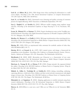 352   REFERENCES




      Loel, K. and Albers, M. J. (2001). Web design issues when searching for information in a small
      screen display. Proceedings of the 19th Annual International Conference on Computer Documentation:
      193–200. Sante Fe, NM, USA. ACM Press.
      Loui, A. and Savakis, A. (2003). Automated event clustering and quality screening of consumer
      pictures for digital albuming. IEEE Transactions on Multimedia (September): 390–402.
      Luo, J., Singhal, A. and Savakis, A. (2003). Efﬁcient mobile imaging using emphasis image
      selection. Proceedings of the International Conference on Image Processing 1: 13–16. Rochester, NY,
      USA.
      Lyons, K., Plaisted, D. and Starner, T. (2004). Expert chording text entry on the Twiddler one-
      handed keyboard. Proceedings of the Eighth International Symposium on Wearable Computers (ISWC’04):
      94–101. Arlington, VA, USA. IEEE.
      MacKay, B., Watters, C. and Duffy, J. (2004). Web page transformation when switching devices.
      Proceedings of the 6th International Symposium on Mobile Human–Computer Interaction (Mobile HCI ’04),
      LNCS 3160: 228–239. Glasgow, UK. Springer.
      Mackay, W. (1989). EVA: an experimental video annotator for symbolic analysis of video data.
      SIGCHI Bulletin 21(1): 68–71.
      Mackay, W. E. and Fayard, A. -L. (1997). HCI, natural science and design: a framework for
      triangulation across disciplines. Proceedings of the Conference on Designing Interactive Systems: Processes,
      Practices, Methods and Techniques: 223–234. Amsterdam, The Netherlands. ACM Press.
      MacKenzie, I. S. (2002). KSPC (Keystrokes per Character) as a characteristic of text entry
      techniques. Proceedings of the 4th International Symposium on Mobile Human–Computer Interaction
      (Mobile HCI ’02), LNCS 2411: 195–210. Pisa, Italy. Springer.
      MacLean, A., Young, R. M. and Moran, T. P. (1989). Design rationale: the argument behind
      the artifact. Proceedings of the SIGCHI Conference on Human Factors in Computing Systems: Wings for
      the Mind (CHI ’89): 247–252. ACM Press.
      M¨ kel¨ , A., Giller, A., Tscheligi, M. and Sefelin, R. (2000). Joking, storytelling, artsharing,
        a a
      expressing affection: a ﬁeld trial of how children and their social network communicate with digital
      images in leisure time. Proceedings of the SIGCHI Conference on Human Factors in Computing Systems
      (CHI ’00): 548–555. The Hague, The Netherlands. ACM Press.
      M¨ ntyj¨ rvi, J. and Sepp¨ nen, T. (2002). Adapting applications in mobile terminals using fuzzy
         a      a                a
      context information. Proceedings of the 4th International Symposium on Mobile Human–Computer
      Interaction (Mobile HCI ’02), LNCS 2411: 95–107. Pisa, Italy. Springer.
      Marcus, A. (2003).When is a user not a user?: Who are we? What do we do? Interactions 10(5):
      28–34.
 