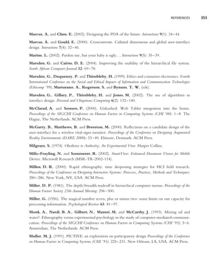REFERENCES      353



Marcus, A. and Chen, E. (2002). Designing the PDA of the future. Interactions 9(1): 34–44.
Marcus, A. and Gould, E. (2000). Crosscurrents. Cultural dimensions and global user-interface
design. Interactions 7(4): 32–46.
Marine, L. (2002). Pardon me, but your baby is ugly. . . Interactions 9(5): 35–39.
Marsden, G. and Cairns, D. E. (2004). Improving the usability of the hierarchical ﬁle system.
South African Computer Journal 32: 69–78.
Marsden, G., Duquenoy, P. and Thimbleby, H. (1999). Ethics and consumer electronics. Fourth
International Conference on the Social and Ethical Impacts of Information and Communication Technologies
(Ethicomp ’99), Marturano, A., Rogerson, S. and Bynum, T. W. (eds).
Marsden, G., Gillary, P., Thimbleby, H. and Jones, M. (2002). The use of algorithms in
interface design. Personal and Ubiquitous Computing 6(2): 132–140.
McClarad, A. and Somers, P. (2000). Unleashed: Web Tablet integration into the home.
Proceedings of the SIGCHI Conference on Human Factors in Computing Systems (CHI ’00): 1–8. The
Hague, The Netherlands. ACM Press.
McGarry, B., Matthews, B. and Brereton, M. (2000). Reﬂections on a candidate design of the
user-interface for a wireless vital-signs monitor. Proceedings of the Conference on Designing Augmented
Reality Environments (DARE 2000): 33–40. Elsinore, Denmark. ACM Press.
Milgram, S. (1974). Obedience to Authority; An Experimental View. Harper Collins.
Milic-Frayling, N. and Sommerer, R. (2002). SmartView: Enhanced Document Viewer for Mobile
Devices. Microsoft Research (MSR-TR-2002-114).
Millen, D. R. (2000). Rapid ethnography: time deepening strategies for HCI ﬁeld research.
Proceedings of the Conference on Designing Interactive Systems: Processes, Practices, Methods and Techniques:
280–286. New York, NY, USA. ACM Press.
Miller, D. P. (1981). The depth/breadth tradeoff in hierarchical computer menus. Proceedings of the
Human Factors Society 25th Annual Meeting: 296–300.
Miller, G. (1956). The magical number seven, plus or minus two: some limits on our capacity for
processing information. Psychological Review 63: 81–97.
Monk, A., Nardi, B. A., Gilbert, N., Mantei, M. and McCarthy, J. (1993). Mixing oil and
water?: Ethnography versus experimental psychology in the study of computer-mediated communi-
cation. Proceedings of the SIGCHI Conference on Human Factors in Computing Systems (CHI ’93): 3–6.
Amsterdam, The Netherlands. ACM Press.
Muller, M. J. (1991). PICTIVE: an exploration on participatory design Proceedings of the Conference
on Human Factors in Computing Systems (CHI ’91): 225–231. New Orleans, LA, USA. ACM Press.
 