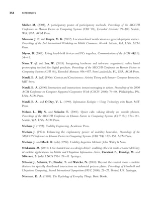 354   REFERENCES




      Muller, M. (2001). A participatory poster of participatory methods. Proceedings of the SIGCHI
      Conference on Human Factors in Computing Systems (CHI ’01), Extended Abstracts: 99–100. Seattle,
      WA, USA. ACM Press.
      Munson, J. P. and Gupta, V. K. (2002). Location-based notiﬁcation as a general-purpose service.
      Proceedings of the 2nd International Workshop on Mobile Commerce: 40–44. Atlanta, GA, USA. ACM
      Press.
      Myers, B. (2001). Using hand-held devices and PCs together. Communications of the ACM 44(11):
      34–41.
      Nam, T. -J. and Lee, W. (2003). Integrating hardware and software: augmented reality based
      prototyping method for digital products. Proceedings of the SIGCHI Conference on Human Factors in
      Computing Systems (CHI ’03), Extended Abstracts: 956–957. Fort Lauderdale, FL, USA. ACM Press.
      Nardi, B. A. (ed.) (1996). Context and Consciousness: Activity Theory and Human–Computer Interaction.
      MIT Press.
      Nardi, B. A. (2000). Interaction and outeraction: instant messaging in action. Proceedings of the 2000
      ACM Conference on Computer Supported Cooperative Work (CSCW 2000): 79–88. Philadelphia, PA,
      USA. ACM Press.
      Nardi, B. A. and O’Day, V. L. (1999). Information Ecologies – Using Technology with Heart. MIT
      Press.
      Nelson, L., Bly, S. and Sokoler, T. (2001). Quiet calls: talking silently on mobile phones.
      Proceedings of the SIGCHI Conference on Human Factors in Computing Systems (CHI ’01): 174–181.
      Seattle, WA, USA. ACM Press.
      Nielsen, J. (1993). Usability Engineering. Academic Press.
      Nielsen, J. (1994). Enhancing the explanatory power of usability heuristics. Proceedings of the
      SIGCHI Conference on Human Factors in Computing Systems (CHI ’94): 152–158. ACM Press.
      Nielsen, J. and Mack, R. (eds) (1994). Usability Inspection Methods. John Wiley & Sons.
      Nikkanen, M. (2003). One-handed use as a design driver: enabling efﬁcient multi-channel delivery
      of mobile applications, in Mobile and Ubiquitous Information Access, Crestani, F., Dunlop, M. and
      Mizzaro, S. (eds), LNCS 2954: 28–41. Springer.
      Nilsson, J., Sokoler, T., Binder, T. and Wetcke, N. (2000). Beyond the control room – mobile
      devices for spatially distributed interaction on industrial process plants. Proceedings of Handheld and
      Ubiquitous Computing, Second International Symposium (HUC 2000): 25–27. Bristol, UK. Springer.
      Norman, D. A. (1988). The Psychology of Everyday Things. Basic Books.
 