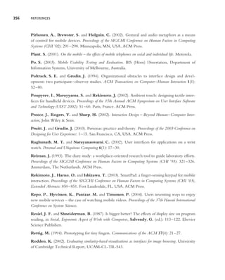 356   REFERENCES




      Pirhonen, A., Brewster, S. and Holguin, C. (2002). Gestural and audio metaphors as a means
      of control for mobile devices. Proceedings of the SIGCHI Conference on Human Factors in Computing
      Systems (CHI ’02): 291–298. Minneapolis, MN, USA. ACM Press.
      Plant, S. (2001). On the mobile – the effects of mobile telephones on social and individual life. Motorola.
      Po, S. (2003). Mobile Usability Testing and Evaluation. BIS (Hons) Dissertation, Department of
      Information Systems, University of Melbourne, Australia.
      Poltrack, S. E. and Grudin, J. (1994). Organizational obstacles to interface design and devel-
      opment: two participant–observer studies. ACM Transactions on Computer–Human Interaction 1(1):
      52–80.
      Poupyrev, I., Maruyyama, S. and Rekimoto, J. (2002). Ambient touch: designing tactile inter-
      faces for handheld devices. Proceedings of the 15th Annual ACM Symposium on User Interface Software
      and Technology (UIST 2002): 51–60. Paris, France. ACM Press.
      Preece, J., Rogers, Y. and Sharp, H. (2002). Interaction Design – Beyond Human–Computer Inter-
      action, John Wiley & Sons.
      Pruitt, J. and Grudin, J. (2003). Personas: practice and theory. Proceedings of the 2003 Conference on
      Designing for User Experience: 1–15. San Francisco, CA, USA. ACM Press.
      Raghunath, M. T. and Narayanaswami, C. (2002). User interfaces for applications on a wrist
      watch. Personal and Ubiquitous Computing 6(1): 17–30.
      Reiman, J. (1993). The diary study: a workplace-oriented research tool to guide laboratory efforts.
      Proceedings of the SIGCHI Conference on Human Factors in Computing Systems (CHI ’93): 321–326.
      Amsterdam, The Netherlands. ACM Press.
      Rekimoto, J., Haruo, O. and Ishizawa, T. (2003). SmartPad: a ﬁnger-sensing keypad for mobile
      interaction. Proceedings of the SIGCHI Conference on Human Factors in Computing Systems (CHI ’03),
      Extended Abstracts: 850–851. Fort Lauderdale, FL, USA. ACM Press.
      Repo, P., Hyvonen, K., Pantzar, M. and Timonen, P. (2004). Users inventing ways to enjoy
                       ¨
      new mobile services – the case of watching mobile videos. Proceedings of the 37th Hawaii International
      Conference on System Sciences.
      Resiel, J. F. and Shneiderman, B. (1987). Is bigger better? The effects of display size on program
      reading, in Social, Ergonomic Aspect of Work with Computers, Salvendy, G. (ed.): 113–122. Elsevier
      Science Publishers.
      Rettig, M. (1994). Prototyping for tiny ﬁngers. Communications of the ACM 37(4): 21–27.
      Rodden, K. (2002). Evaluating similarity-based visualisations as interfaces for image browsing. University
      of Cambridge Technical Report, UCAM-CL-TR-543.
 