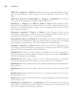 358   REFERENCES




      Schilit, B. N., Adams, N. and Want, R. (1994). Context-aware computing applications. Proceed-
      ings of the IEEE Workshop on Mobile Computing Systems and Applications, Santa Cruz, CA, USA.
      IEEE.
      Schilit, B. N., Price, M. N., Golovchinsky, G., Tanaka, K. and Marshall, C. C. (1999). As
      we may read: the reading appliance revolution. Computer 32(1): 65–73.
      Schraefel, m. c., Hughes, G. V., Mills, H., Smith, G., Payne, T. R. and Fey, J. (2004).
      Breaking the book: translating the chemistry lab book into a pervasive computing lab environment.
      Proceedings of the SIGCHI Conference on Human Factors in Computing Systems (CHI ’04): 25–32.
      Vienna, Austria. ACM Press.
      Schumann, J., Strothotte, T., Laser S. and Raab, A. (1996). Assessing the effect of non-
      photorealistic rendered images in CAD. Proceedings of the SIGCHI Conference on Human Factors in
      Computing Systems (CHI ’96): 35–41. Vancouver, Canada. ACM Press.
      Schusteritsch, R., Rao, S. and Rodden, K. (2005). Mobile search with text messages: design and
      user experience for Google SMS. Proceedings of the SIGCHI Conference on Human Factors in Computing
      Systems (CHI ’05), Extended Abstracts: 1777–1780. Portland, OR, USA. ACM Press.
      Schwesig, C., Poupyrev, I. and Mori, E. (2003). Gummi: user interface for deformable comput-
      ers. Proceedings of the SIGCHI Conference on Human Factors in Computing Systems (CHI ’03), Extended
      Abstracts: 954–955. Fort Lauderdale, FL, USA. ACM Press.
      Shneiderman, B. (1987). User interface design and evaluation for an electronic encylopedia, in
      Cognitive Engineering in the Design of Human–Computer Interaction and Expert Systems, Salvendy, G.
      (ed.): 207–223. Elsevier Science Publishers.
      Shneiderman, B. (1996). The eyes have it: a task by data type taxonomy for information
      visualizations. Proceedings of the IEEE Conference on Visual Languages: 336–343. IEEE Press.
      Shneiderman, B. (1998). Designing the User Interface: Strategies for Effective Human Computer Interaction.
      Addison-Wesley.
      Shneiderman, B. (2002). Leonardo’s Laptop – Human Needs and New Computing Technologies. MIT
      Press.
      Shneiderman, B. (2004). Designing for fun: how can we design user interfaces to be more fun.
      Interactions 11(5): 48–50.
      Siegel, D. (2001). Business: New kid on the block: marketing organizations and interaction design.
      Interactions 8(2): 19–23.
      Silfverberg, M., MacKenzie, I. S. and Korhonen, P. (2000). Predicting text entry speed on
      mobile phones. Proceedings of the SIGCHI Conference on Human Factors in Computing Systems (CHI
      ’00): 9–16. The Hague, The Netherlands. ACM Press.
 