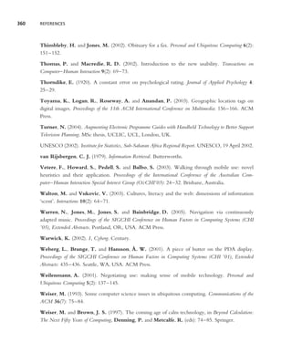 360   REFERENCES




      Thimbleby, H. and Jones, M. (2002). Obituary for a fax. Personal and Ubiquitous Computing 6(2):
      151–152.

      Thomas, P. and Macredie, R. D. (2002). Introduction to the new usability. Transactions on
      Computer–Human Interaction 9(2): 69–73.

      Thorndike, E. (1920). A constant error on psychological rating. Journal of Applied Psychology 4:
      25–29.

      Toyama, K., Logan, R., Roseway, A. and Anandan, P. (2003). Geographic location tags on
      digital images. Proceedings of the 11th ACM International Conference on Multimedia: 156–166. ACM
      Press.

      Turner, N. (2004). Augmenting Electronic Programme Guides with Handheld Technology to Better Support
      Television Planning. MSc thesis, UCLIC, UCL, London, UK.

      UNESCO (2002). Institute for Statistics, Sub-Saharan Africa Regional Report. UNESCO, 19 April 2002.

      van Rijsbergen, C. J. (1979). Information Retrieval. Butterworths.

      Vetere, F., Howard, S., Pedell, S. and Balbo, S. (2003). Walking through mobile use: novel
      heuristics and their application. Proceedings of the International Conference of the Australian Com-
      puter–Human Interaction Special Interest Group (OzCHI’03): 24–32. Brisbane, Australia.

      Walton, M. and Vukovic, V. (2003). Cultures, literacy and the web: dimensions of information
      ‘scent’. Interactions 10(2): 64–71.

      Warren, N., Jones, M., Jones, S. and Bainbridge, D. (2005). Navigation via continuously
      adapted music. Proceedings of the SIGCHI Conference on Human Factors in Computing Systems (CHI
      ’05), Extended Abstracts. Portland, OR, USA. ACM Press.

      Warwick, K. (2002). I, Cyborg. Century.
                                               ˚
      Weberg, L., Brange, T. and Hansson, A. W. (2001). A piece of butter on the PDA display.
      Proceedings of the SIGCHI Conference on Human Factors in Computing Systems (CHI ’01), Extended
      Abstracts: 435–436. Seattle, WA, USA. ACM Press.

      Weilenmann, A. (2001). Negotiating use: making sense of mobile technology. Personal and
      Ubiquitous Computing 5(2): 137–145.

      Weiser, M. (1993). Some computer science issues in ubiquitous computing. Communications of the
      ACM 36(7): 75–84.

      Weiser, M. and Brown, J. S. (1997). The coming age of calm technology, in Beyond Calculation:
      The Next Fifty Years of Computing, Denning, P. and Metcalfe, R. (eds): 74–85. Springer.
 
