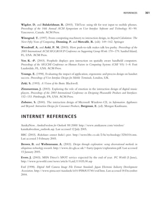 REFERENCES      361



Wigdor, D. and Balakrishnan, R. (2003). TiltText: using tilt for text input to mobile phones.
Proceedings of the 16th Annual ACM Symposium on User Interface Software and Technology: 81–90.
Vancouver, Canada. ACM Press.
Winograd, T. (1997). From computing machinery to interaction design, in Beyond Calculation: The
Next Fifty Years of Computing, Denning, P. and Metcalfe, R. (eds): 149–162. Springer
Woodruff, A. and Aoki, P. M. (2003). How push-to-talk makes talk less pushy. Proceedings of the
2003 International ACM SIGGROUP Conference on Supporting Group Work: 170–179. Sanibel Island,
FL, USA. ACM Press.
Yee, K. -P. (2003). Peephole displays: pen interaction on spatially aware handheld computers.
Proceedings of the SIGCHI Conference on Human Factors in Computing Systems (CHI ’03): 1–8. Fort
Lauderdale, FL, USA. ACM Press.
Youngs, E. (1998). Evaluating the impact of application, ergonomic and process design on handset
success. Proceedings of User Interface Design for Mobile Terminals, London, UK.
Zeki, S. (1993). A Vision of the Brain. Blackwell.
Zimmerman, J. (2003). Exploring the role of emotion in the interaction design of digital music
players. Proceedings of the 2003 International Conference on Designing Pleasurable Products and Interfaces:
152–153. Pittsburgh, PA, USA. ACM Press.
Zuberec, S. (2000). The interaction design of Microsoft Windows CE, in Information Appliances
and Beyond: Interaction Design for Consumer Products, Bergman, E. (ed). Morgan Kaufmann.


INTERNET REFERENCES
AmikaNow. AmikaFreedom for Outlook 98/2000. http://www.amikanow.com/wireless/
kamikafreedom outlook.asp. Last accessed 12 July 2005.
BBC (2003). Rickshaws connect India’s poor. http://news.bbc.co.uk/2/hi/technology/3256516.stm.
Last accessed 3 February 2005.
Brown, B. and Weilenmann, A. (2003). Design through exploration: using observational methods in
ubiquitous technology research. http://www.dcs.gla.ac.uk/∼barry/papers/exploration.pdf. Last accessed
15 January 2005.
Evers, J. (2003). MSN Direct’s SPOT service expected by the end of year. PC World (5 June),
http://www.pcworld.com/news/article/0,aid,111035,00.asp
Exif (1998). Digital Still Camera Image File Format Standard. Japan Electronic Industry Development
Association. http://www.pima.net/standards/it10/PIMA15740/exif.htm. Last accessed 18 December
2004.
 