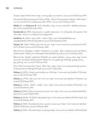 362   REFERENCES




      Google. Google Wireless Services. http://www.google.com/wireless/. Last accessed 22 February 2005.
      International Telecommunication Union (2004). African Telecommunication Indicators 2004. http://
      www.itu.int/ITU-D/ict/publications/africa/2004/. Last accessed 3 February 2005.
      Khella, A. and Bederson, B. Pocket PhotoMesa. http://www.cs.umd.edu/∼akhella/pocketmesa.
      htm. Last accessed 20 December 2004.
      Kurakowski, J. (2000). Questionnaires in usability engineering: a list of frequently asked questions (3rd
      edn). http://www.ucc.ie/hfrg/resources/qfaq1.html
      Lindholm, C. (2004). August 2004 – Archives. http://www.christianlindholm.com/
      christianlindholm/2004/08/index.html. Last accessed 22 February 2005.
      Lindow, M. (2004). Seeking riches from the poor. http://www.wired.com/news/business/0,1367,
      63131,00.html. Last accessed 22 February 2005.
      Microsoft (a). Developing an effective Smartphone user interface. http://msdn.microsoft.com/library/
      default.asp?url=/library/en-us/dnsmtphn/html/devSPUI.asp. Last accessed 15 February 2005.
      Microsoft (b). Windows mobile-based PocketPC user interface guidelines – pop-up menus. http://msdn.
      microsoft.com/library/default.asp?url=/library/en-us/ui guide ppc/html/ppc popup menus
      ppc hzth.asp. Last accessed 17 February 2005.
      Near Field Communication Forum. White Paper. http://www.ecma-international.org/activities/
      Communications/2004 tg19-001.pdf. Last accessed 11 July 2005.
      Nielsen, J. (1997a). Changes in web usability since 1994. http://www.useit.com/alertbox/9712a.html.
      Last accessed 22 February 2005.
      Nielsen, J. (1997b). How users read on the web. http://www.useit.com/alertbox/9710a.html. Last
      accessed 22 February 2005.
      Nielsen, J. (1997c). WebTv usability review. http://www.useit.com/alertbox/9702a.html. Last
      accessed 22 February 2005.
      Nielsen, J. (2000a). Why you only need to test with 5 users. http://www.useit.com/alertbox/20000319.
      html. Last accessed 3 March 2005.
      Nielsen, J. (2000b). WAP ﬁeld study ﬁndings. http://www.useit.com/alertbox/20001210.html. Last
      accessed 15 February 2005.
      Nielsen, J. (2003). Do productivity increases generate economic gains? http://www.useit.com/alertbox/
      20030317.html. Last accessed 2 February 2005.
      Nielsen, J. (2004). Why mobile phones are annoying. http://www.useit.com/alertbox/20040412.html
 