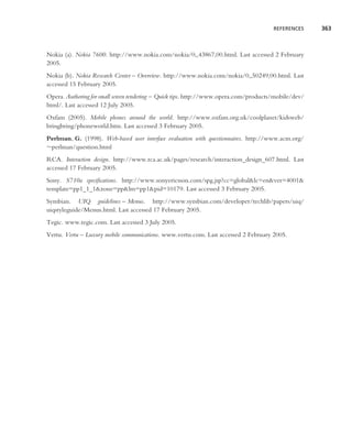 REFERENCES     363



Nokia (a). Nokia 7600. http://www.nokia.com/nokia/0,,43867,00.html. Last accessed 2 February
2005.
Nokia (b). Nokia Research Center – Overview. http://www.nokia.com/nokia/0,,50249,00.html. Last
accessed 15 February 2005.
Opera. Authoring for small screen rendering – Quick tips. http://www.opera.com/products/mobile/dev/
html/. Last accessed 12 July 2005.
Oxfam (2005). Mobile phones around the world. http://www.oxfam.org.uk/coolplanet/kidsweb/
bringbring/phoneworld.htm. Last accessed 3 February 2005.
Perlman, G. (1998). Web-based user interface evaluation with questionnaires. http://www.acm.org/
∼perlman/question.html
RCA. Interaction design. http://www.rca.ac.uk/pages/research/interaction design 607.html. Last
accessed 17 February 2005.
Sony. S710a speciﬁcations. http://www.sonyericsson.com/spg.jsp?cc=global&lc=en&ver=4001&
template=pp1 1 1&zone=pp&lm=pp1&pid=10179. Last accessed 3 February 2005.
Symbian. UIQ guidelines – Menus. http://www.symbian.com/developer/techlib/papers/uiq/
uiqstyleguide/Menus.html. Last accessed 17 February 2005.
Tegic. www.tegic.com. Last accessed 3 July 2005.
Vertu. Vertu – Luxury mobile communications. www.vertu.com. Last accessed 2 February 2005.
 