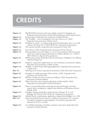 CREDITS
Figure 1.1   MyGROCER showing small screen display attached to shopping cart.
               Reproduced by permission of Panos Kourouthanassis and George Roussos
Figure 1.2   Fastap keypad. Reproduced by permission of Digit Wireless
Figure 1.3   The Twiddler – active chording for text entry (Lyons et al., 2004).
               Reproduced by permission of Kent Lyons
Figure 1.4   Peepholes in action – accessing a large personal information space via a small
               window, Ka-Ping Yee.  2005 ACM, Inc. Reprinted by permission.
Figure 1.5   The Gummi interface. Reproduced by permission of Sony CSL
Figure 2.1   Sony Ericsson S700. Reproduced by permission of Sony Ericsson
Figure 2.2   Semi-transparent text and widgets as a way of overcoming small screen space
               while not compromising the principle of visibility (Kamba et al., 1996) 
               2005 ACM, Inc. Reprinted by permission.
Figure 2.3   Mobile games portal. Reproduced by the permission of Matthew Fox-Wilson,
               Ambient Design Ltd
Figure 3.1   Ringtone composition application on a low-resolution, monochrome display.
               Reproduced by permission of Malcom Barr
Figure 3.2   Hubbub, a mobile Instant Messaging application. Reproduced by permission
               of Ellen Isaacs
Box 3.5      Shrinking to ﬁt. Extract reprinted by permission of the Microsoft Corporation
Figure 4.2   Examples of mobile prototypes (Nam and Lee, 2003). Reproduced by
               permission of Tek-Jin Nam
Figure 4.3   Mobile wearable for service technicians (Fallman, 2002). Reproduced by
               permission of Daniel Fallman
Figure 4.4   Haloes for better map navigation (Baudisch and Rosenholtz, 2003).
               Reproduced by permission of Patrick Baudisch
Figure 5.1   Home control mobile phone prototype developed through contextual
                                                                         a¨ a
               inquiry-style investigations, adapted from Koskela and V¨ an¨ nen-Vainio-
               Mattila, 2004
Figure 5.2   Examples of paper-based diary study log sheets (Gritner, R. E. and
               Eldridge, M. 2003)  2003 ACM, Inc. Reprinted by permission
Figure 5.3   ‘Mobile Probes’ mobile phone application, adapted from Hulkko et al., 2004
Box 5.11     Extract from Neil Turner’s thesis on mobiles and interactive TV: scenarios
               developed to illustrate design proposals. Text portion reproduced by
               permission of UCL, London
Figure 6.5   Low-ﬁdelity prototypes of mobile computers and sensors. Reproduced by
               permission of Jorn Messelter
 