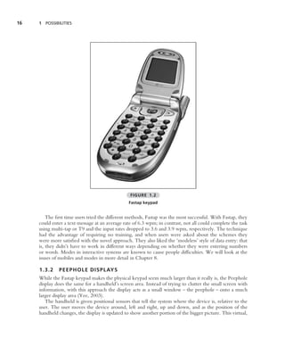 16   1 POSSIBILITIES




                                                 FIGURE 1.2
                                                Fastap keypad


         The ﬁrst time users tried the different methods, Fastap was the most successful. With Fastap, they
     could enter a text message at an average rate of 6.3 wpm; in contrast, not all could complete the task
     using multi-tap or T9 and the input rates dropped to 3.6 and 3.9 wpm, respectively. The technique
     had the advantage of requiring no training, and when users were asked about the schemes they
     were more satisﬁed with the novel approach. They also liked the ‘modeless’ style of data entry: that
     is, they didn’t have to work in different ways depending on whether they were entering numbers
     or words. Modes in interactive systems are known to cause people difﬁculties. We will look at the
     issues of mobiles and modes in more detail in Chapter 8.

     1.3.2    PEEPHOLE DISPLAYS
     While the Fastap keypad makes the physical keypad seem much larger than it really is, the Peephole
     display does the same for a handheld’s screen area. Instead of trying to clutter the small screen with
     information, with this approach the display acts as a small window – the peephole – onto a much
     larger display area (Yee, 2003).
        The handheld is given positional sensors that tell the system where the device is, relative to the
     user. The user moves the device around, left and right, up and down, and as the position of the
     handheld changes, the display is updated to show another portion of the bigger picture. This virtual,
 
