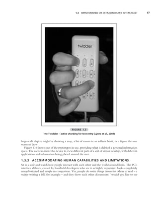 1.3 IMPOVERISHED OR EXTRAORDINARY INTERFACES?             17




                                              FIGURE 1.3
                    The Twiddler – active chording for text entry (Lyons et al., 2004)


large-scale display might be showing a map, a list of names in an address book, or a ﬁgure the user
wants to draw.
   Figure 1.4 shows one of the prototypes in use, providing what is dubbed a personal information
space. The user can move the device to view different parts of a sort of virtual desktop, with different
applications and information being placed around the user.

1.3.3 ACCOMMODATING HUMAN CAPABILITIES AND LIMITATIONS
Sit in a caf´ and watch how people interact with each other and the world around them. The PC’s
            e
interface abilities, envied by handheld developers who see it as highly expressive, looks completely
unsophisticated and simple in comparison. Yes, people do write things down for others to read – a
waiter writing a bill, for example – and they show each other documents: ‘‘would you like to see
 