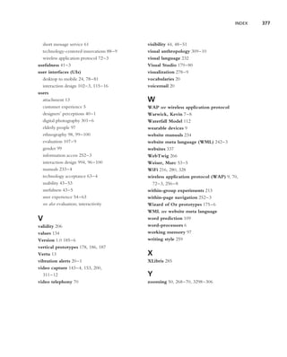 INDEX   377



  short message service 61               visibility 44, 48–51
  technology-centered innovations 88–9   visual anthropology 309–10
  wireless application protocol 72–3     visual language 232
usefulness 41–3                          Visual Studio 179–80
user interfaces (UIs)                    visualization 278–9
  desktop to mobile 24, 78–81            vocabularies 20
  interaction design 102–3, 115–16       voicemail 20
users
  attachment 13                          W
  customer experience 5                  WAP see wireless application protocol
  designers’ perceptions 40–1            Warwick, Kevin 7–8
  digital photography 301–6              Waterfall Model 112
  elderly people 97                      wearable devices 9
  ethnography 98, 99–100                 website manuals 234
  evaluation 107–9                       website meta language (WML) 242–3
  gender 99                              websites 337
  information access 252–3               WebTwig 266
  interaction design 994, 96–100         Weiser, Marc 53–5
  manuals 233–4                          WiFi 216, 280, 328
  technology acceptance 63–4             wireless application protocol (WAP) 9, 70,
  usability 43–53                          72–3, 256–8
  usefulness 43–5                        within-group experiments 213
  user experience 54–63                  within-page navigation 252–3
  see also evaluation; interactivity     Wizard of Oz prototypes 175–6
                                         WML see website meta language
V                                        word prediction 109
validity 206                             word-processors 6
values 134                               working memory 97
Version 1.0 185–6                        writing style 259
vertical prototypes 178, 186, 187
Vertu 13                                 X
vibration alerts 20–1                    XLibris 285
video capture 143–4, 153, 200,
  311–12                                 Y
video telephony 70                       zooming 50, 268–70, 3298–306
 