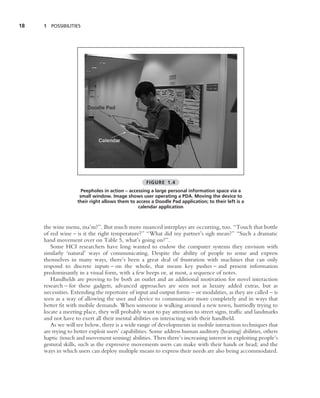 18   1 POSSIBILITIES




                                                    FIGURE 1.4
                      Peepholes in action – accessing a large personal information space via a
                     small window. Image shows user operating a PDA. Moving the device to
                    their right allows them to access a Doodle Pad application; to their left is a
                                                calendar application



     the wine menu, ma’m?’’. But much more nuanced interplays are occurring, too. ‘‘Touch that bottle
     of red wine – is it the right temperature?’’ ‘‘What did my partner’s sigh mean?’’ ‘‘Such a dramatic
     hand movement over on Table 5, what’s going on?’’.
        Some HCI researchers have long wanted to endow the computer systems they envision with
     similarly ‘natural’ ways of communicating. Despite the ability of people to sense and express
     themselves in many ways, there’s been a great deal of frustration with machines that can only
     respond to discrete inputs – on the whole, that means key pushes – and present information
     predominantly in a visual form, with a few beeps or, at most, a sequence of notes.
        Handhelds are proving to be both an outlet and an additional motivation for novel interaction
     research – for these gadgets, advanced approaches are seen not as luxury added extras, but as
     necessities. Extending the repertoire of input and output forms – or modalities, as they are called – is
     seen as a way of allowing the user and device to communicate more completely and in ways that
     better ﬁt with mobile demands. When someone is walking around a new town, hurriedly trying to
     locate a meeting place, they will probably want to pay attention to street signs, trafﬁc and landmarks
     and not have to exert all their mental abilities on interacting with their handheld.
        As we will see below, there is a wide range of developments in mobile interaction techniques that
     are trying to better exploit users’ capabilities. Some address human auditory (hearing) abilities, others
     haptic (touch and movement sensing) abilities. Then there’s increasing interest in exploiting people’s
     gestural skills, such as the expressive movements users can make with their hands or head; and the
     ways in which users can deploy multiple means to express their needs are also being accommodated.
 