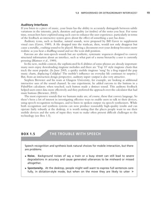 1.3 IMPOVERISHED OR EXTRAORDINARY INTERFACES?              19



Auditory Interfaces
If you listen to a piece of music, your brain has the ability to accurately distinguish between subtle
variations in the intensity, pitch, duration and quality (or timbre) of the notes you hear. For some
time, researchers have explored using such cues to enhance the user experience, particularly in terms
of the feedback an interactive system gives about the effect of something a user has done.
   Auditory icons, such as familiar, natural sounds, were proposed by Bill Gaver to supplement
visual cues (Gaver, 1989). A ﬁle dropped into the trashcan, then, would not only disappear but
cause a metallic, crashing sound to be played. Moving a document over your desktop becomes more
realistic as you hear a shufﬂing sound and see the icon shift position.
   Earcons are also non-speech sounds but are synthetic, systematic sequences designed to convey
structural information about an interface, such as what part of a menu hierarchy a user is currently
perusing (Blattner et al., 1989).
   In the new, mobile context, the sophisticated hi-ﬁ abilities of some phones are already important:
many users enjoy downloading ringtone melodies and there are ‘Top 10 style ringtone charts that
track the most popular. (In June 2005, a quirky mobile ringtone ‘sung’ by a frog topped the pop
music charts, displacing Coldplay! The mobile’s inﬂuence on everyday life continues to surprise.)
But, from an interaction design perspective, auditory input–output is also very attractive.
   Stephen Brewster and his team at Glasgow University, for example, are looking at additional
interactive uses of the sound channel. In one experiment, he added earcons to the buttons in a
PalmPilot calculator; when touched, each button made a distinct sound. This auditory feedback
helped users enter data more effectively and they preferred the approach over the calculator that had
mute buttons (Brewster, 2002).
   The most expressive sounds that we humans make are, of course, those that convey language. So
there’s been a lot of interest in investigating effective ways to enable users to talk to their devices,
using speech recognition techniques, and to listen to spoken output via speech synthesizers. While
both recognition and synthesis systems can now produce reasonably high-quality results and can
operate fairly robustly at the desktop, it is worth noting that the places people want to use their
mobile devices and the sorts of input they want to make often present difﬁcult challenges to the
technology (see Box 1.5).




BOX 1.5                  THE TROUBLE WITH SPEECH


   Speech recognition and synthesis look natural choices for mobile interaction, but there
   are problems:

   • Noise. Background noises of say a train or a busy street can still lead to severe
     degradations in accuracy and cause generated utterances to be misheard or missed
     altogether.
   • Spontaneity. At the desktop, people might well want to express full sentences care-
     fully, in dictation-style mode, but when on the move they are likely to utter ➤
 