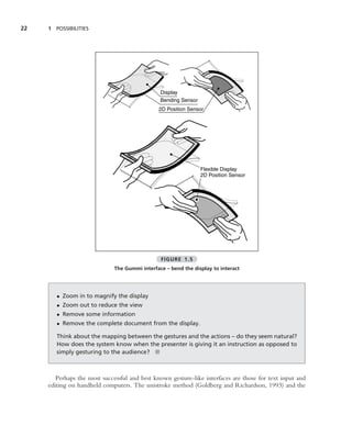 22   1 POSSIBILITIES




                                                Display
                                                Bending Sensor
                                               2D Position Sensor




                                                                 Flexible Display
                                                                 2D Position Sensor




                                                FIGURE 1.5
                              The Gummi interface – bend the display to interact




        • Zoom in to magnify the display
        • Zoom out to reduce the view
        • Remove some information
        • Remove the complete document from the display.

        Think about the mapping between the gestures and the actions – do they seem natural?
        How does the system know when the presenter is giving it an instruction as opposed to
        simply gesturing to the audience? ■



        Perhaps the most successful and best known gesture-like interfaces are those for text input and
     editing on handheld computers. The unistroke method (Goldberg and Richardson, 1993) and the
 