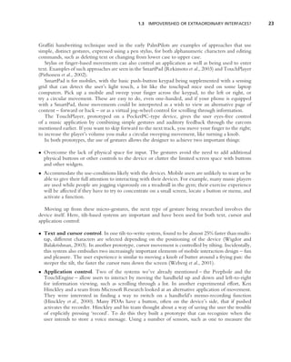 1.3 IMPOVERISHED OR EXTRAORDINARY INTERFACES?             23



Grafﬁti handwriting technique used in the early PalmPilots are examples of approaches that use
simple, distinct gestures, expressed using a pen stylus, for both alphanumeric characters and editing
commands, such as deleting text or changing from lower case to upper case.
   Stylus or ﬁnger-based movements can also control an application as well as being used to enter
text. Examples of such approaches are seen in the SmartPad (Rekimoto et al., 2003) and TouchPlayer
(Pirhonen et al., 2002).
   SmartPad is for mobiles, with the basic push-button keypad being supplemented with a sensing
grid that can detect the user’s light touch, a bit like the touchpad mice used on some laptop
computers. Pick up a mobile and sweep your ﬁnger across the keypad, to the left or right, or
try a circular movement. These are easy to do, even one-handed, and if your phone is equipped
with a SmartPad, those movements could be interpreted as a wish to view an alternative page of
content – forward or back – or as a virtual jog-wheel control for scrolling through information.
   The TouchPlayer, prototyped on a PocketPC-type device, gives the user eyes-free control
of a music application by combining simple gestures and auditory feedback through the earcons
mentioned earlier. If you want to skip forward to the next track, you move your ﬁnger to the right;
to increase the player’s volume you make a circular sweeping movement, like turning a knob.
   In both prototypes, the use of gestures allows the designer to achieve two important things:

• Overcome the lack of physical space for input. The gestures avoid the need to add additional
  physical buttons or other controls to the device or clutter the limited screen space with buttons
  and other widgets.
• Accommodate the use-conditions likely with the devices. Mobile users are unlikely to want or be
  able to give their full attention to interacting with their devices. For example, many music players
  are used while people are jogging vigorously on a treadmill in the gym; their exercise experience
  will be affected if they have to try to concentrate on a small screen, locate a button or menu, and
  activate a function.

  Moving up from these micro-gestures, the next type of gesture being researched involves the
device itself. Here, tilt-based systems are important and have been used for both text, cursor and
application control:

• Text and cursor control. In one tilt-to-write system, found to be almost 25% faster than multi-
  tap, different characters are selected depending on the positioning of the device (Wigdor and
  Balakrishnan, 2003). In another prototype, cursor movement is controlled by tilting. Incidentally,
  this system also embodies two increasingly important elements of mobile interaction design – fun
  and pleasure. The user experience is similar to moving a knob of butter around a frying pan: the
  steeper the tilt, the faster the cursor runs down the screen (Weberg et al., 2001).
• Application control. Two of the systems we’ve already mentioned – the Peephole and the
  TouchEngine – allow users to interact by moving the handheld up and down and left-to-right
  for information viewing, such as scrolling through a list. In another experimental effort, Ken
  Hinckley and a team from Microsoft Research looked at an alternative application of movement.
  They were interested in ﬁnding a way to switch on a handheld’s memo-recording function
  (Hinckley et al., 2000). Many PDAs have a button, often on the device’s side, that if pushed
  activates the recorder. Hinckley and his team thought about a way of saving the user the trouble
  of explicitly pressing ‘record’. To do this they built a prototype that can recognize when the
  user intends to store a voice message. Using a number of sensors, such as one to measure the
 