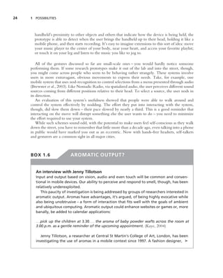 24   1 POSSIBILITIES




       handheld’s proximity to other objects and others that indicate how the device is being held, the
       prototype is able to detect when the user brings the handheld up to their head, holding it like a
       mobile phone, and then starts recording. It’s easy to imagine extensions to this sort of idea: move
       your music player to the center of your body, near your heart, and access your favorite playlist;
       or touch it on your leg and listen to the music you like to jog to.

         All of the gestures discussed so far are small-scale ones – you would hardly notice someone
     performing them. If some research prototypes make it out of the lab and into the street, though,
     you might come across people who seem to be behaving rather strangely. These systems involve
     users in more extravagant, obvious movements to express their needs. Take, for example, one
     mobile system that uses nod-recognition to control selections from a menu presented through audio
     (Brewster et al., 2003). Like Nomadic Radio, via spatialized audio, the user perceives different sound
     sources coming from different positions relative to their head. To select a source, the user nods in
     its direction.
         An evaluation of this system’s usefulness showed that people were able to walk around and
     control the system effectively by nodding. The effort they put into interacting with the system,
     though, did slow them down – their pace slowed by nearly a third. This is a good reminder that
     interacting on the move will disrupt something else the user wants to do – you need to minimize
     the effort required to use your system.
         While such schemes sound odd, with the potential to make users feel self-conscious as they walk
     down the street, you have to remember that little more than a decade ago, even talking into a phone
     in public would have marked you out as an eccentric. Now with hands-free headsets, self-talkers
     and gesturers are a common sight in all major cities.



     BOX 1.6                  AROMATIC OUTPUT?


        An interview with Jenny Tillotson
        Input and output based on vision, audio and even touch will be common and conven-
        tional in mobile devices. Our ability to perceive and respond to smell, though, has been
        relatively underexploited.
           This paucity of investigation is being addressed by groups of researchers interested in
        aromatic output. Aromas have advantages, it’s argued, of being highly evocative while
        also being unobtrusive – a form of interaction that ﬁts well with the goals of ambient
        and ubiquitous computing. Aromatic output could enhance websites or games or, more
        banally, be added to calendar applications:

        . . .pick up the children at 3.30 . . . the aroma of baby powder wafts across the room at
        3.00 p.m. as a gentle reminder of the upcoming appointment. (Kaye, 2004)

           Jenny Tillotson, a researcher at Central St Martin’s College of Art, London, has been
        investigating the use of aromas in a mobile context since 1997. A fashion designer, ➤
 
