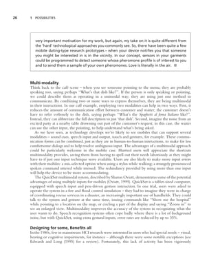 26   1 POSSIBILITIES




        very important motivation for my work, but again, my take on it is quite different from
        the ‘hard’ technological approaches you commonly see. So, there have been quite a few
        mobile dating-type research prototypes – when your device notiﬁes you that someone
        you might be interested in is in the vicinity. In our concept, sensors in your garments
        could be programmed to detect someone whose pheromone proﬁle is of interest to you
        and to send them a sample of your own pheromones. Love is literally in the air. ■



     Multi-modality
     Think back to the caf´ scene – when you see someone pointing to the menu, they are probably
                             e
     speaking too, saying perhaps ‘‘What’s that dish like?’’. If the person is only speaking or pointing,
     we could describe them as operating in a unimodal way; they are using just one method to
     communicate. By combining two or more ways to express themselves, they are being multimodal
     in their interactions. In our caf´ example, employing two modalities can help in two ways. First, it
                                      e
     reduces the amount of communication effort between customer and waiter; the customer doesn’t
     have to refer verbosely to the dish, saying perhaps ‘‘What’s the Spaghetti al forna Italiano like?’’.
     Instead, they can abbreviate the full description to just ‘that dish’. Second, imagine the noise from an
     excited party at a nearby table drowning out part of the customer’s request; in this case, the waiter
     can use the other input, the pointing, to help understand what’s being asked.
        As we have seen, as technology develops we’re likely to see mobiles that can support several
     modalities – sound cues, speech input and output, touch and gestures, for example. These commu-
     nication forms can be combined, just as they are in human-to-human interactions, to make for less
     cumbersome dialogs and to help resolve ambiguous input. The advantages of a multimodal approach
     could be particularly welcome in the mobile case. Hurried users will appreciate the shortcuts
     multimodality provides, saving them from having to spell out their needs laboriously as they might
     have to if just one input technique were available. Users are also likely to make more input errors
     with their mobiles: a mis-selected option when using a stylus while walking; a strangely pronounced
     spoken command uttered while stressed. The redundancy provided by using more than one input
     will help the device to be more accommodating.
        The QuickSet multimodal system, described by Sharon Oviatt, demonstrates some of the potential
     advantages of using multiple inputs for mobiles (Oviatt, 1999). QuickSet is a tablet-sized computer,
     equipped with speech input and pen-driven gesture interaction. In one trial, users were asked to
     operate the system in a ﬁre and ﬂood control simulation – they had to imagine they were in charge
     of coordinating rescue services in a disaster, an increasingly important use of handhelds. They could
     talk to the system and gesture at the same time, issuing commands like ‘‘Show me the hospital’’
     while pointing to a location on the map, or circling a part of the display and saying ‘‘Zoom in’’ to
     see an enlarged view. Multimodality improves the accuracy of the system in recognizing what the
     user wants to do. Speech recognition systems often cope badly where there is a lot of background
     noise, but with QuickSet, using extra gestural inputs, error rates are reduced by up to 35%.

     Designing for some, Beneﬁts all
     In the 1980s, few in mainstream HCI research were interested in users who had special needs – visual,
     hearing or cognitive impairments, for instance – although there were some notable exceptions (see
     Edwards and Long (1995) for a review). Fortunately, this lack of activity has been vigorously
 