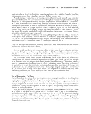 1.3 IMPOVERISHED OR EXTRAORDINARY INTERFACES?                27



redressed and now there’s the ﬂourishing research area of universal accessibility. As well as beneﬁting
minority user groups, these efforts have improved the lives of many users.
   A good example from mobiles of how design for special needs leads to a much wider win is the
predictive text system, T9, known to most users through its use in mobile phone text messaging.
Originally, its developers were looking at ways to help impaired users enter text on a conventional
PC. Their target users could control only their eye movements, so the question was how such
limited interaction could be used for input into the computer. The answer involved designing a
pair of glasses capable of spotting where the wearer was gazing. As the eye can focus accurately
on only eight regions, the developers grouped letters together and placed them on distinct parts of
the screen. Then, as the user looked at different letter clusters, a dictionary process gave the users
potential word matches as input progressed.
   Just as the eye-gaze users were limited with their eight input regions for text entry, so are standard
mobile phone users, with only a small set of buttons on the keypad. Tegic, the company that licenses
T9, saw that the specialized input technology, designed for challenging users, could be effective in
accommodating device limitations as well. As the company’s website puts it:

Soon, [the developers] realized that this technology could beneﬁt a much broader audience who was struggling
with the same small form factor issues. (Tegic)

   So, as a mobile developer, it’s worth your while to keep track of the work going on in the
universal usability ﬁeld (see Resources at the end of the book). There will be other innovations, like
T9, driven by users who themselves have ‘limited bandwidth’ for interaction, and these may well
transfer to mobile devices that have restricted input–output capabilities.
   Just as design for limited ability users has led to beneﬁts for all, mobile design will help enhance
conventional, fully featured computers. Non-mobile developers, then, should certainly pay attention
to all the novel input and output schemes being explored for mobile devices. The mobile space has
some key advantages as a breeding ground for effective interaction design. There’s the obvious need
to innovate to overcome the form-factor problems and impacts of the context these devices are used
in. But there’s also less clutter, less distractions as a clean, simple design is sought. On a conventional
PC, in contrast, with its huge screen space there’s a real temptation to add more and more to the
interactive possibilities; just look at the over-featured software we’re all familiar with.


Novel Technology Problems
Technological developments, then, allowing interactions ranging from tilting to touching, from
speaking to nodding, will add to the designer’s repertoire. You need to be aware, however, of some
side-effect design problems these new techniques will pose. Key presses and mouse movements,
though inappropriate in some mobile situations, do have the advantage of being unambiguous
and discrete. Getting robust recognition of inputs like speech and gesturing in real-world contexts
remains an unsolved problem.
   Even when the techniques are highly reliable, you will still have to make difﬁcult design choices
as to which to use. Just as conventional software developers tend to add new features to their
applications continually, there will be real pressures to give devices all the latest, most dazzling
interaction technologies. Although you might ﬁnd it hard to persuade your colleagues, particularly
those in marketing, to resist bloating the devices in this way, you should certainly put up a
good ﬁght, insisting on selecting those that will give the user simple, direct, unnoticeable ways of
communicating their needs.
 