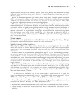 1.4   IMPOVERISHING INTERACTIONS?           31



affected through difﬁcult-to-use systems (Landauer, 1996). Jacob Nielsen, one of the most successful
and vocal of the ease-of-use gurus, puts it this way: ‘‘. . .usable design saves money and saves jobs’’
(Nielsen, 2003).
   Lots of the marketing associated with mobiles speaks loudly of the economic gains in having the
ability to communicate and access information whenever and wherever needed. Given such claims,
and the lack of spare time mobile users tend to have, they will be especially displeased if they suffer
the degree of wasted time common in other computer systems.
   There is an additional economic incentive for mobile developers to produce devices and services
that users take up and use extensively. Globally, and particularly in Europe, network operators have
spent many billions of dollars on acquiring licenses to operate advanced services. In addition to
these vast sums, a great deal of expenditure has gone into rolling out the infrastructure needed to
provide coverage for all the hoped-for sophisticated mobile interactions. Shareholders will want
these investments to pay off as soon as possible, but every device and service that is difﬁcult to
conﬁgure, hard to operate or frustrating to use will further lengthen the already long period before
their patience is rewarded.
Ethical Impacts
Stressed users, lower productivity and reduced revenues are one thing; lost lives, a damaged
environment and unhealthy consumer attitudes are rather more serious.
Mobiles in safety-critical situations
‘Killer App’ is an IT industry clich´ , but the drive to ﬁnd an essential application all users need is
                                     e
strong one, more so for mobiles. Although it may be hard to discover that ‘killer’ to supplement the
surprise success of text messaging, unwittingly many current devices and services are potential killers
themselves.
   In the UK there are over 40 million mobile phone users. If each of these wastes 60 seconds a
day trying to operate their device, every day a lifetime of human effort dies, wasted. While such a
statistic might be a fun way to motivate your colleagues to take interaction design seriously, there are
application areas where real deaths might be caused through impoverished interactions. For certain
interaction design products, reducing user fatalities would seem, therefore, to be the ‘killer app’ – a
key justiﬁcation for the methods we discuss in this book. Simply put, basic design improvements
might save lives.
   First, take transport. There have been several cases of aircraft crashes or near-catastrophes arising
from difﬁcult-to-use systems, poor error messages and the like. Even pilots, who are highly trained
individuals and experts at coping with complexity, have at times struggled with the technology. Mass-
produced mobile technology is promising to bring complexity down to earth, with feature-laden
devices available to every car driver:

 . . . one of the processors embedded in your car could signal your PDA that it’s time for an oil change. The
request for an appointment is simultaneously received by your cell phone, which interacts transparently with the
PDA to schedule both the appointment and the oil change. (Di Pietro and Mancini, 2003)

   A car radio analysis showed how a range of interaction design problems might lead to a driver
being seriously distracted (Marsden et al., 1999). Examples include:
• Routine tasks when operating the radio taking a long time, requiring the driver’s full attention
• Drivers having to move their head closer to the device, reducing their road vision, to read
  a display
 