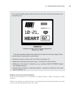 1.4   IMPOVERISHING INTERACTIONS?          33




   time. Function display options allow the user to view other vital signs information such
   as breathing rate.




                                                FIGURE 1.6
                          Vital signs wearable monitor prototype (adapted from
                                           McGarry et al., 2000)


     Think about possible problems that might arise through this interaction design. Sketch
   out alternatives. Improvements could include:

   • Replacing function numbers with icons (heart, lung shape, etc.)
   • Replacing scroll buttons with direct access – one button for each function
   • Making bar chart easier to interpret by, e.g., renaming ‘HEALTH OPTIMUM’ legend
     and redesigning layout
   • Placing battery indicator in alternative location – closeness to health bar chart could
     lead to confusion. ■



Mobiles and environmental problems
In the words of Jonathan Ive, vice-president of industrial design at Apple and designer of iMac
and iPod:

Maybe it’s too pragmatic, too modest but I guess we can design products that people will actually want to keep,
even when they are technologically obsolete. (Ive, 2004)
 