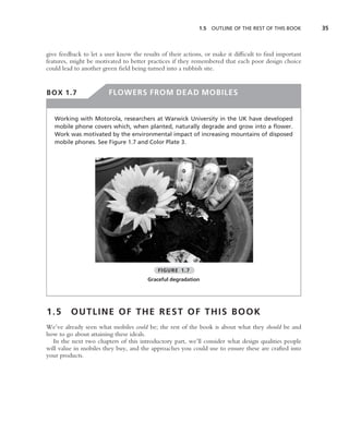 1.5   OUTLINE OF THE REST OF THIS BOOK     35



give feedback to let a user know the results of their actions, or make it difﬁcult to ﬁnd important
features, might be motivated to better practices if they remembered that each poor design choice
could lead to another green ﬁeld being turned into a rubbish site.


BOX 1.7                 FLOWERS FROM DEAD MOBILES


   Working with Motorola, researchers at Warwick University in the UK have developed
   mobile phone covers which, when planted, naturally degrade and grow into a ﬂower.
   Work was motivated by the environmental impact of increasing mountains of disposed
   mobile phones. See Figure 1.7 and Color Plate 3.




                                           FIGURE 1.7
                                       Graceful degradation




1.5      OUTLINE OF THE REST OF THIS BOOK
We’ve already seen what mobiles could be; the rest of the book is about what they should be and
how to go about attaining these ideals.
  In the next two chapters of this introductory part, we’ll consider what design qualities people
will value in mobiles they buy, and the approaches you could use to ensure these are crafted into
your products.
 