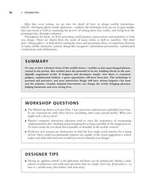 36   1 POSSIBILITIES




        After this scene setting, we go into the detail of how to design mobile interactions.
     Part II – Developing effective mobile applications – explores the techniques you can use to gain insights
     into user needs as well as examining the process of turning these into reality, and seeing how the
     prototypes fare, through evaluation.
        Throughout the book, we’ll be presenting useful pointers, provocations and guidelines to help
     you design. These are drawn from the work of many others as well as ourselves. The third
     part – Design gallery – is dedicated to raising the issues and presenting advice on important elements
     in many mobile interactive systems: things like navigation, information presentation, sophisticated
     visualizations and collaboration.



        S U M M A RY
        It’s easy to have a limited vision of the mobile future – mobiles as just supercharged phones,
        carried in the pocket. But mobiles have the potential to be key building blocks in the new,
        digitally augmented world. If designers and developers simply view them as consumer
        gadgets, sophisticated trinkets, a great opportunity will have been lost. The technology is
        personal and pervasive, and poor interaction design will have serious impacts – for users
        and the industry. Careful, inspired innovations can change the world, bringing pleasure,
        helping businesses and even saving lives.




        WORKSHOP QUESTIONS
        • The MediaCup shown in Color Plate 1 has a processor and memory embedded in its base.
          It can communicate with other devices (including other cups) placed nearby. What uses
          might such a device have?
        • Human–computer interaction educators tend to stress the importance of maintaining
          ‘implementation-free’ thinking and prototyping for as long as possible in the design process.
          To what extent do you think this is possible or desirable in the mobile context?
        • Predictive text systems use dictionaries to ﬁnd the best single word matches for a string
          of text. How could you potentially improve the quality of the word suggestions a system
          makes and what data structures would you need to furnish your design?




        DESIGNER TIPS
        • Develop an ‘appliance attitude’ to the applications and devices you are working with. Identify a small,
          coherent set of functions users really want and deliver them in a simple, direct way. If you want to – or
          have to – provide many other features, hide them away.
 