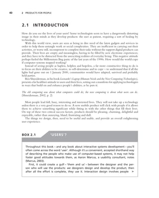 40   2 PRODUCTS FOR PEOPLE




     2.1       INTRODUCTION
     How do you see the lives of your users? Some technologists seem to have a dangerously distorting
     image in their minds as they develop products: the user as patient, requiring a sort of healing by
     technology.
         With this world view, users are seen as being in dire need of the latest gadgets and services in
     order to help them untangle work or social complexities. They are inefﬁcient in carrying out their
     activities, or worse still, incompetent to complete their tasks without the support digital products can
     provide. Their lives are empty and meaningless, having to be ﬁlled by new electronic experiences;
     and they have to be distracted from the unexciting realities of everyday living. This negative attitude
     perhaps fueled the Millennium Bug panic of the last years of the 1990s. How would the world cope
     if computer systems stopped working?
         Instead of seeing people as hapless, helpless and hopeless, a far more constructive thing to do is
     to focus on their abilities to be creative, to self-determine and to cope – to understand that if all the
     lights had gone out on 1 January 2000, communities would have adapted, survived and probably
     held parties.
         Ben Shneiderman, in his book Leonardo’s Laptop (Human Needs and the New Computing Technologies),
     presents a far healthier attitude to users and their lives, setting out a manifesto for applying technologies
     in ways that build on and enhance people’s abilities; as he puts it:

     The old computing was about what computers could do; the new computing is about what users can do.
     (Shneiderman, 2002, p. 2)

        Most people lead full, busy, interesting and interested lives. They will not take up a technology
     unless there is a very good reason to do so. A new mobile product will click with people if it allows
     them to achieve something signiﬁcant while ﬁtting in with the other things that ﬁll their lives.
     On top of these two critical success factors, products should be pleasing, charming, delightful and
     enjoyable, rather than annoying, bland, frustrating and dull.
        The things we design, then, need to be useful and usable, and provide an overall enlightening
     user experience.



     BOX 2.1                   ‘USERS’?


        Throughout this book – and any book about interactive systems development – you’ll
        often come across the word ‘user’. Although it’s a convenient, accepted shorthand way
        of describing the people who make use of computer-based systems, it may not help
        foster good attitudes towards them, as Aaron Marcus, a usability consultant, notes
        (Marcus, 2003).
           First, it could create a gulf – ‘them and us’ – between the designer and the per-
        son who will use the products: we designers design and develop the product, then
        after all the effort is complete, they use it. Interaction design involves people ➤
 