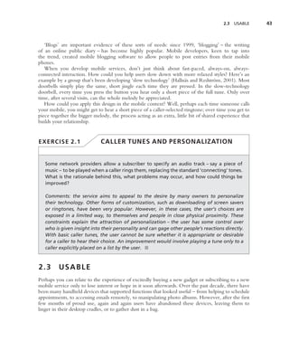 2.3   USABLE    43



   ‘Blogs’ are important evidence of these sorts of needs: since 1999, ‘blogging’ – the writing
of an online public diary – has become highly popular. Mobile developers, keen to tap into
the trend, created mobile blogging software to allow people to post entries from their mobile
phones.
   When you develop mobile services, don’t just think about fast-paced, always-on, always-
connected interaction. How could you help users slow down with more relaxed styles? Here’s an
example by a group that’s been developing ‘slow technology’ (Halln¨ s and Redstr¨ m, 2001). Most
                                                                       a             o
doorbells simply play the same, short jingle each time they are pressed. In the slow-technology
doorbell, every time you press the button you hear only a short piece of the full tune. Only over
time, after several visits, can the whole melody be appreciated.
   How could you apply this design in the mobile context? Well, perhaps each time someone calls
your mobile, you might get to hear a short piece of a caller-selected ringtone; over time you get to
piece together the bigger melody, the process acting as an extra, little bit of shared experience that
builds your relationship.


EXERCISE 2.1                  CALLER TUNES AND PERSONALIZATION


   Some network providers allow a subscriber to specify an audio track – say a piece of
   music – to be played when a caller rings them, replacing the standard ‘connecting’ tones.
   What is the rationale behind this, what problems may occur, and how could things be
   improved?

   Comments: the service aims to appeal to the desire by many owners to personalize
   their technology. Other forms of customization, such as downloading of screen savers
   or ringtones, have been very popular. However, in these cases, the user’s choices are
   exposed in a limited way, to themselves and people in close physical proximity. These
   constraints explain the attraction of personalization – the user has some control over
   who is given insight into their personality and can gage other people’s reactions directly.
   With basic caller tunes, the user cannot be sure whether it is appropriate or desirable
   for a caller to hear their choice. An improvement would involve playing a tune only to a
   caller explicitly placed on a list by the user. ■



2.3      USABLE
Perhaps you can relate to the experience of excitedly buying a new gadget or subscribing to a new
mobile service only to lose interest or hope in it soon afterwards. Over the past decade, there have
been many handheld devices that supported functions that looked useful – from helping to schedule
appointments, to accessing emails remotely, to manipulating photo albums. However, after the ﬁrst
few months of proud use, again and again users have abandoned these devices, leaving them to
linger in their desktop cradles, or to gather dust in a bag.
 